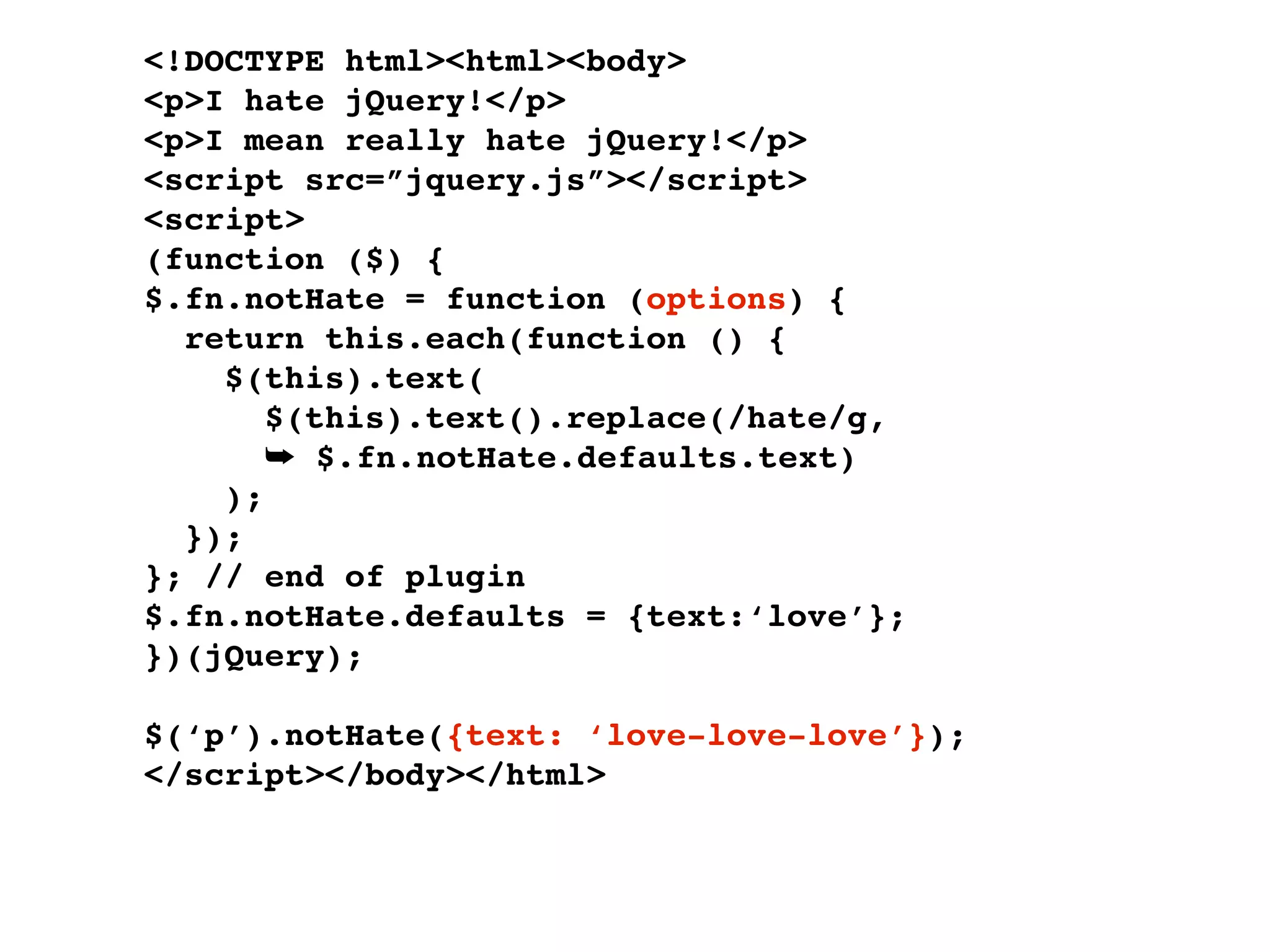 <!DOCTYPE html><html><body>
<p>I hate jQuery!</p>
<p>I mean really hate jQuery!</p>
<script src=”jquery.js”></script>
<script>
(function ($) {
$.fn.notHate = function (options) {
  return this.each(function () {
    $(this).text(
       $(this).text().replace(/hate/g,
       ➥ $.fn.notHate.defaults.text)
    );
  });
}; // end of plugin
$.fn.notHate.defaults = {text:‘love’};
})(jQuery);

$(‘p’).notHate({text: ‘love-love-love’});
</script></body></html>
 