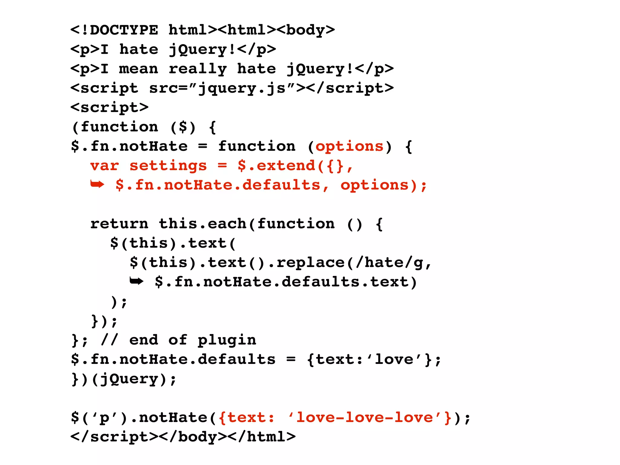 <!DOCTYPE html><html><body>
<p>I hate jQuery!</p>
<p>I mean really hate jQuery!</p>
<script src=”jquery.js”></script>
<script>
(function ($) {
$.fn.notHate = function (options) {
  var settings = $.extend({},
  ➥ $.fn.notHate.defaults, options);

  return this.each(function () {
    $(this).text(
       $(this).text().replace(/hate/g,
       ➥ $.fn.notHate.defaults.text)
    );
  });
}; // end of plugin
$.fn.notHate.defaults = {text:‘love’};
})(jQuery);

$(‘p’).notHate({text: ‘love-love-love’});
</script></body></html>
 