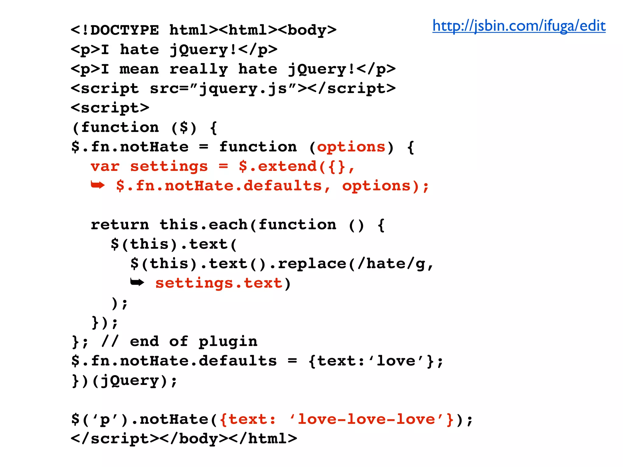 <!DOCTYPE html><html><body>          http://jsbin.com/ifuga/edit
<p>I hate jQuery!</p>
<p>I mean really hate jQuery!</p>
<script src=”jquery.js”></script>
<script>
(function ($) {
$.fn.notHate = function (options) {
  var settings = $.extend({},
  ➥ $.fn.notHate.defaults, options);

  return this.each(function () {
    $(this).text(
       $(this).text().replace(/hate/g,
       ➥ settings.text)
    );
  });
}; // end of plugin
$.fn.notHate.defaults = {text:‘love’};
})(jQuery);

$(‘p’).notHate({text: ‘love-love-love’});
</script></body></html>
 