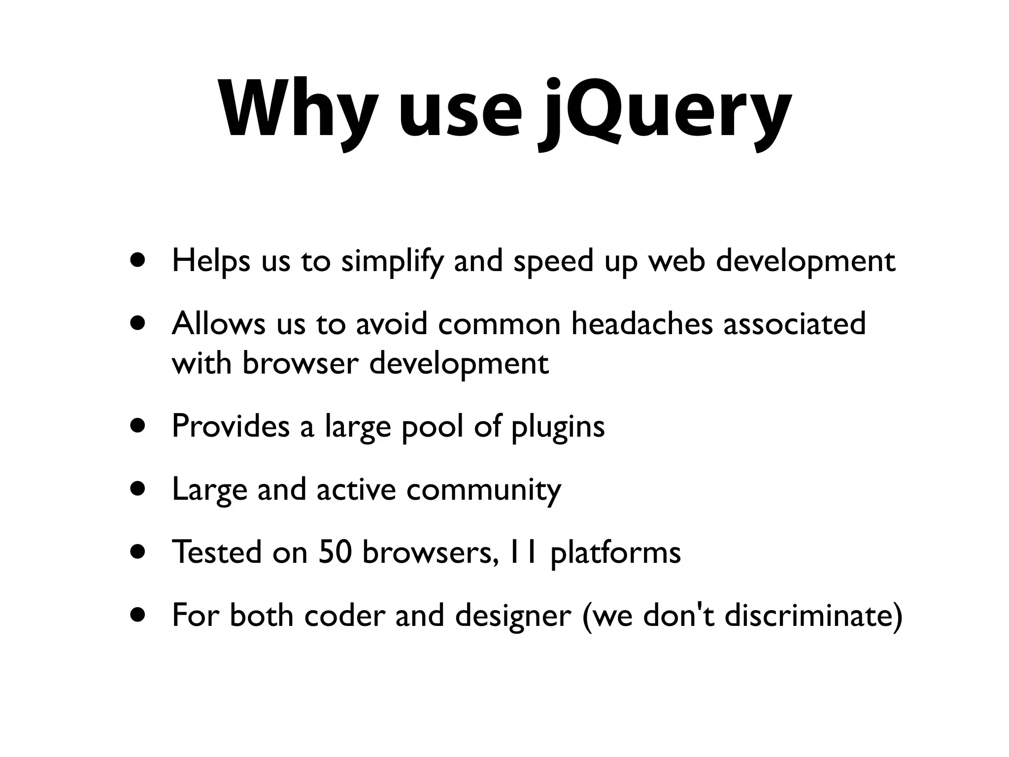 Why use jQuery
•   Helps us to simplify and speed up web development

•   Allows us to avoid common headaches associated
    with browser development

•   Provides a large pool of plugins

•   Large and active community

•   Tested on 50 browsers, 11 platforms

•   For both coder and designer (we don't discriminate)
 