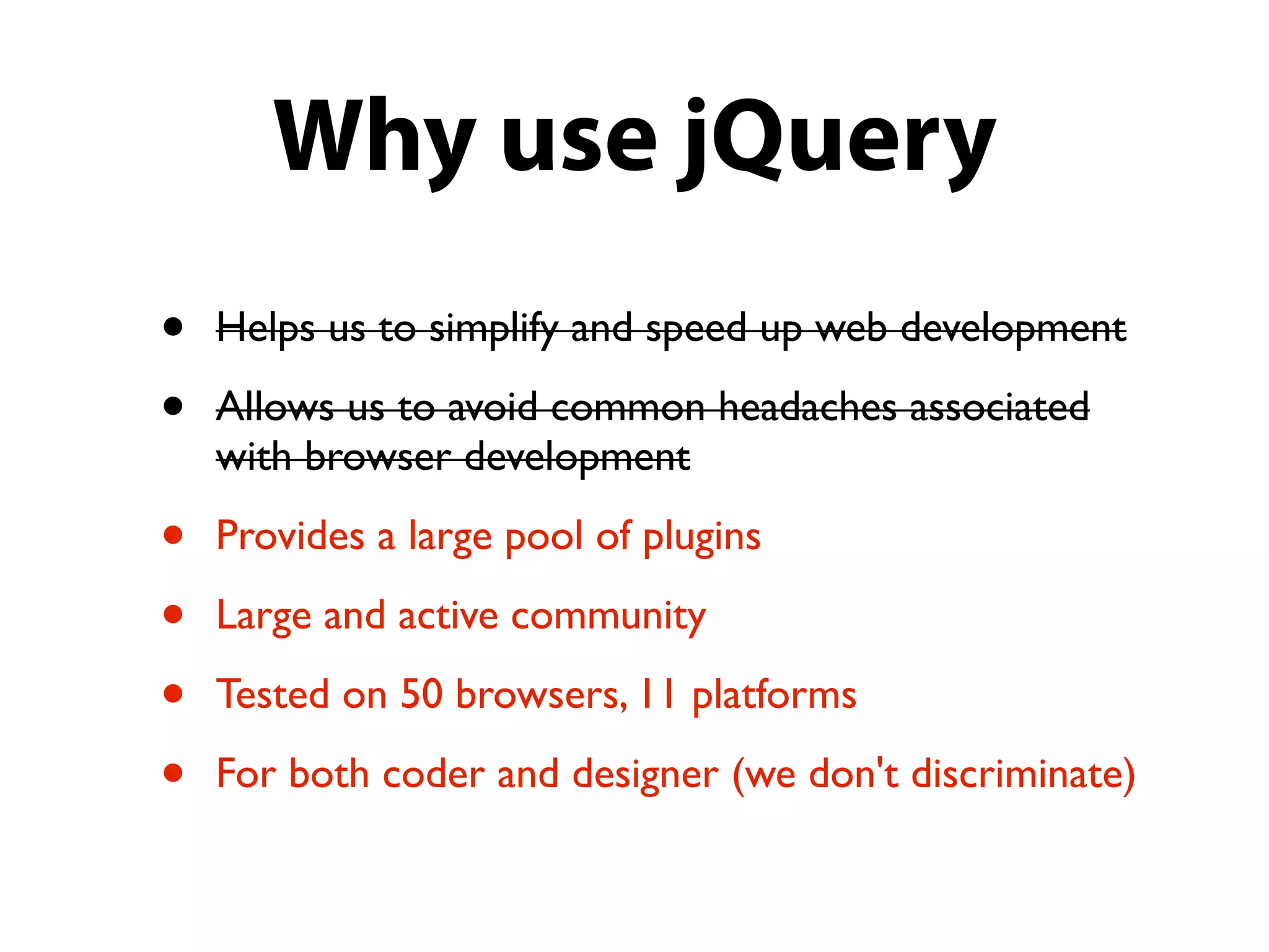 Why use jQuery
•   Helps us to simplify and speed up web development

•   Allows us to avoid common headaches associated
    with browser development

•   Provides a large pool of plugins

•   Large and active community

•   Tested on 50 browsers, 11 platforms

•   For both coder and designer (we don't discriminate)
 
