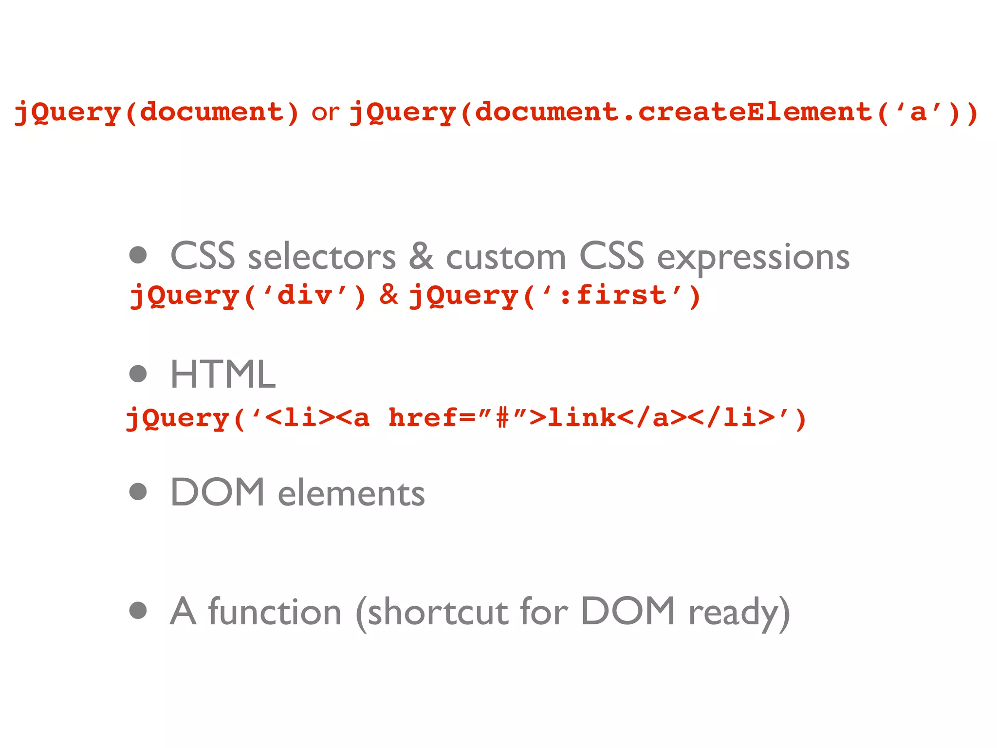 jQuery(document) or jQuery(document.createElement(‘a’))




      • CSS selectors jQuery(‘:first’)
      jQuery(‘div’) &
                      & custom CSS expressions


      • HTML
      jQuery(‘<li><a href=”#”>link</a></li>’)


      • DOM elements
      • A function (shortcut for DOM ready)
 