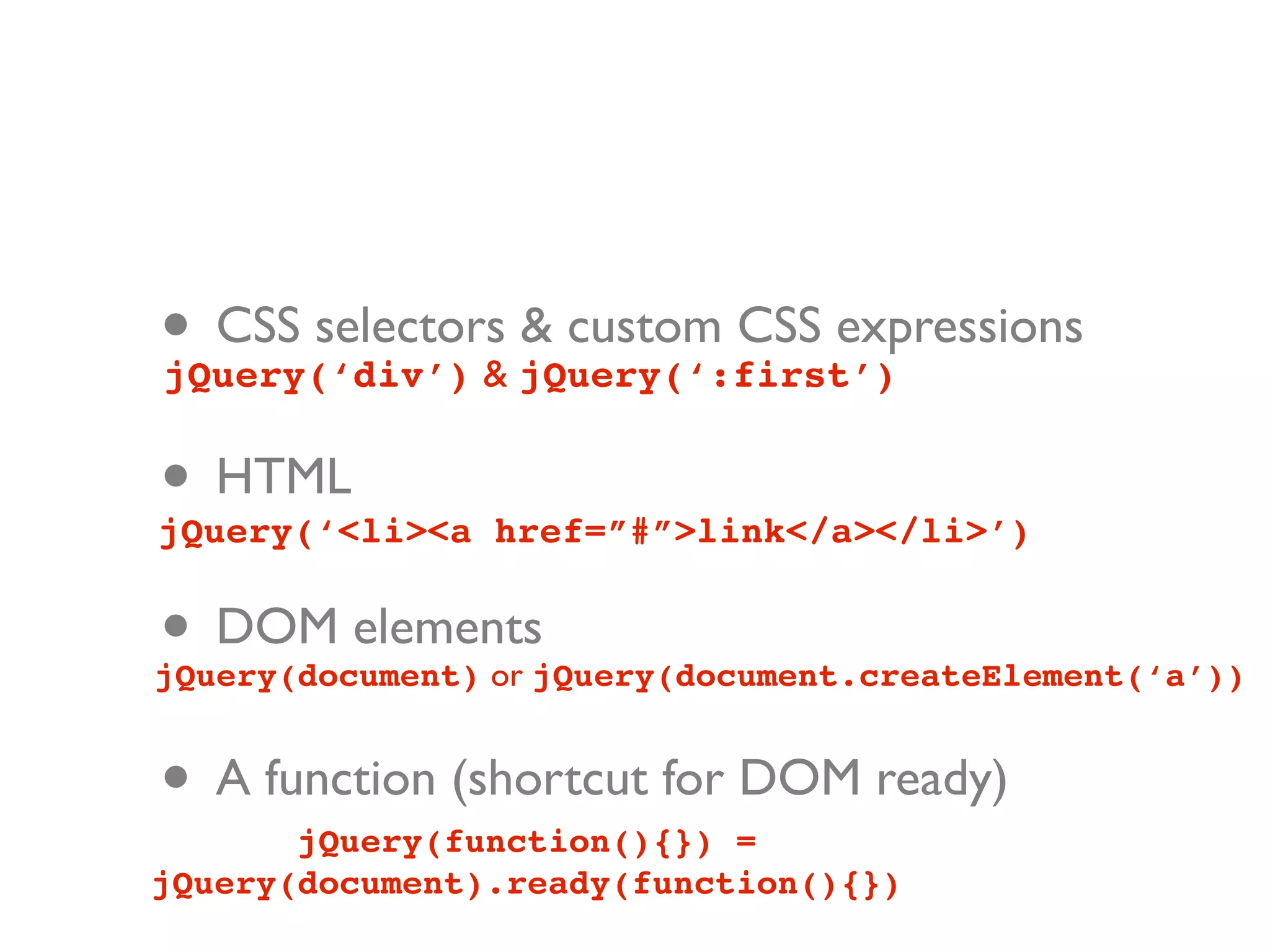 • CSS selectors jQuery(‘:first’)
jQuery(‘div’) &
                & custom CSS expressions


• HTML
jQuery(‘<li><a href=”#”>link</a></li>’)


• DOM elements
jQuery(document) or jQuery(document.createElement(‘a’))


• A function (shortcut for DOM ready)
       jQuery(function(){}) =
jQuery(document).ready(function(){})
 