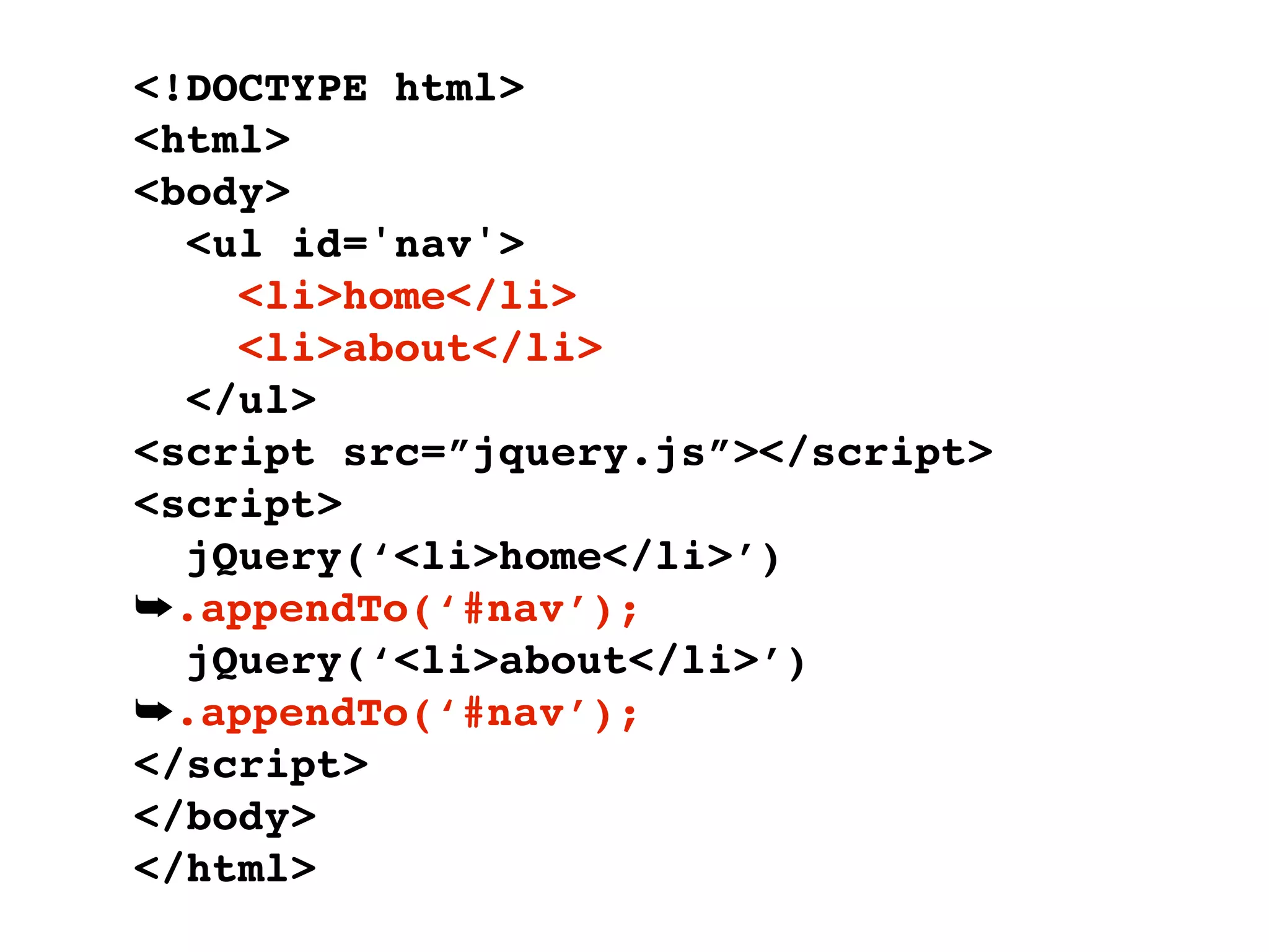 <!DOCTYPE html>
<html>
<body>
  <ul id='nav'>
    <li>home</li>
    <li>about</li>
  </ul>
<script src=”jquery.js”></script>
<script>
  jQuery(‘<li>home</li>’)
➥.appendTo(‘#nav’);
  jQuery(‘<li>about</li>’)
➥.appendTo(‘#nav’);
</script>
</body>
</html>
 