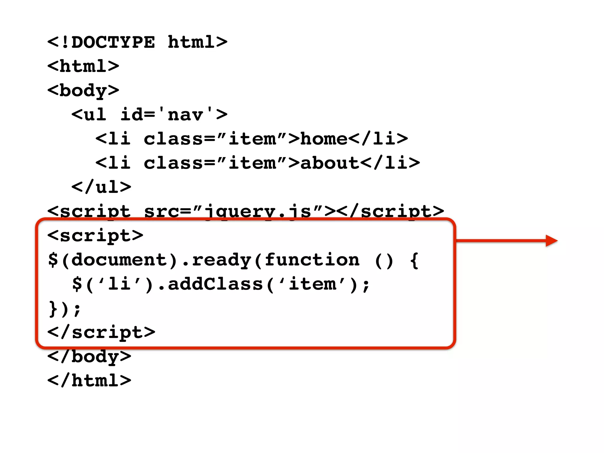<!DOCTYPE html>
<html>
<body>
  <ul id='nav'>
    <li class=”item”>home</li>
    <li class=”item”>about</li>
  </ul>
<script src=”jquery.js”></script>
<script>
$(document).ready(function () {
  $(‘li’).addClass(‘item’);
});
</script>
</body>
</html>
 