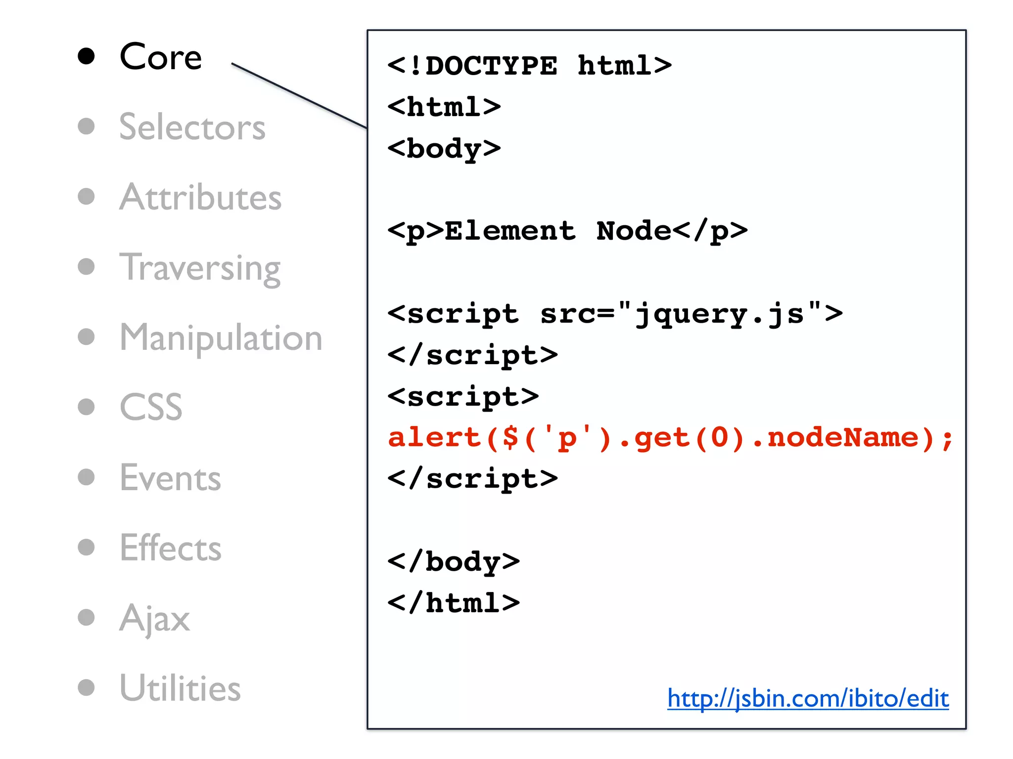 •   Core           <!DOCTYPE html>

•   Selectors
                   <html>
                   <body>
•   Attributes
                   <p>Element Node</p>
•   Traversing

•
                   <script src="jquery.js">
    Manipulation   </script>

•   CSS            <script>
                   alert($('p').get(0).nodeName);
•   Events         </script>

•   Effects        </body>

•   Ajax           </html>


•   Utilities                    http://jsbin.com/ibito/edit
 