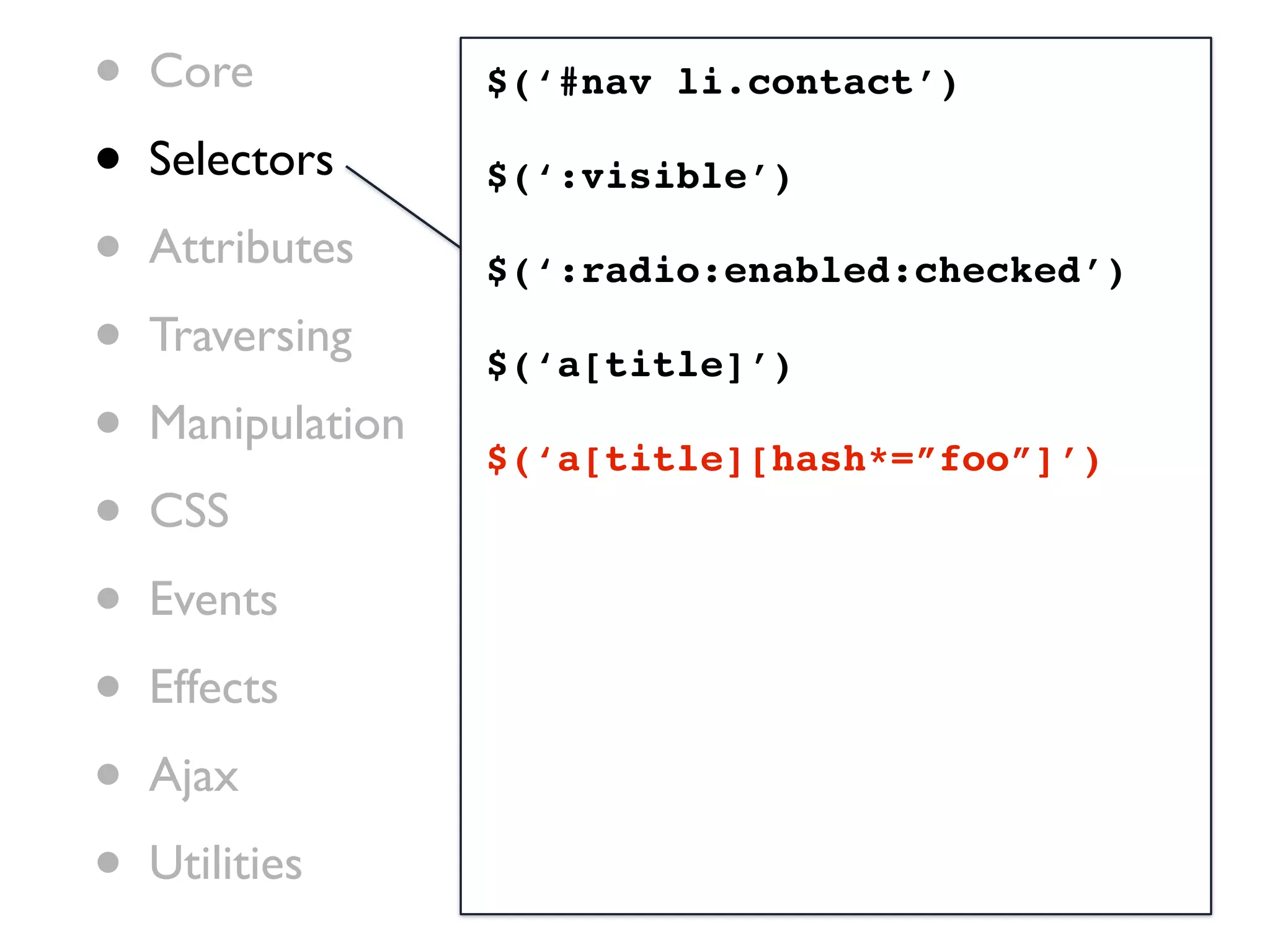 •   Core           $(‘#nav li.contact’)

•   Selectors      $(‘:visible’)

•   Attributes     $(‘:radio:enabled:checked’)

•   Traversing
                   $(‘a[title]’)
•   Manipulation
                   $(‘a[title][hash*=”foo”]’)
•   CSS

•   Events

•   Effects

•   Ajax

•   Utilities
 