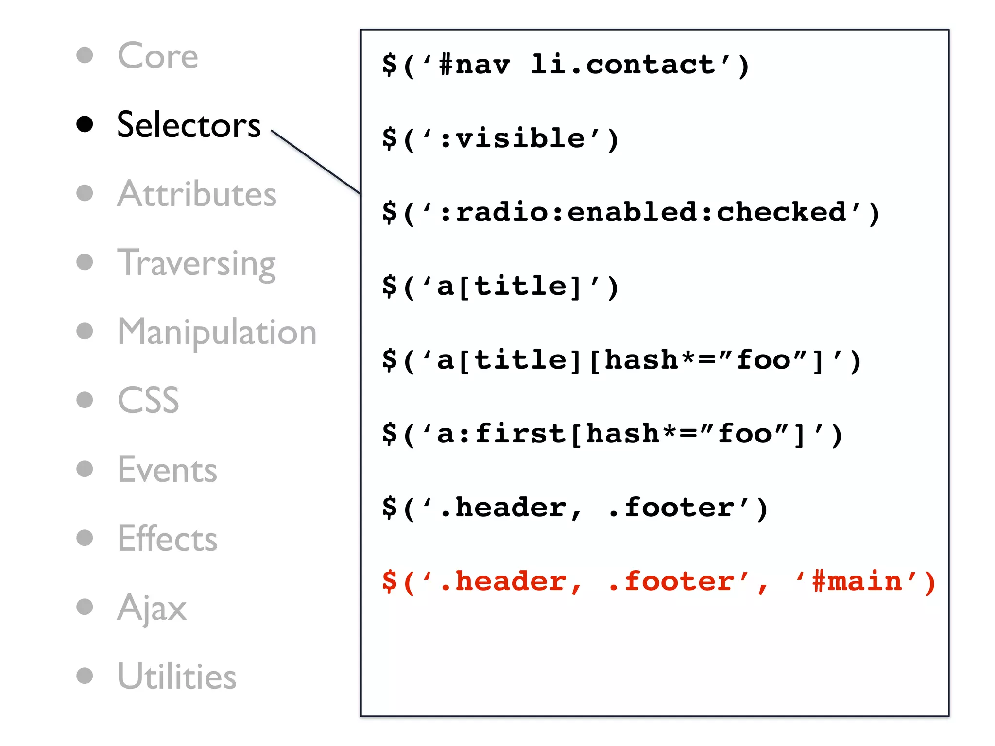 •   Core           $(‘#nav li.contact’)

•   Selectors      $(‘:visible’)

•   Attributes     $(‘:radio:enabled:checked’)

•   Traversing
                   $(‘a[title]’)
•   Manipulation
                   $(‘a[title][hash*=”foo”]’)
•   CSS
                   $(‘a:first[hash*=”foo”]’)
•   Events
                   $(‘.header, .footer’)
•   Effects
                   $(‘.header, .footer’, ‘#main’)
•   Ajax

•   Utilities
 