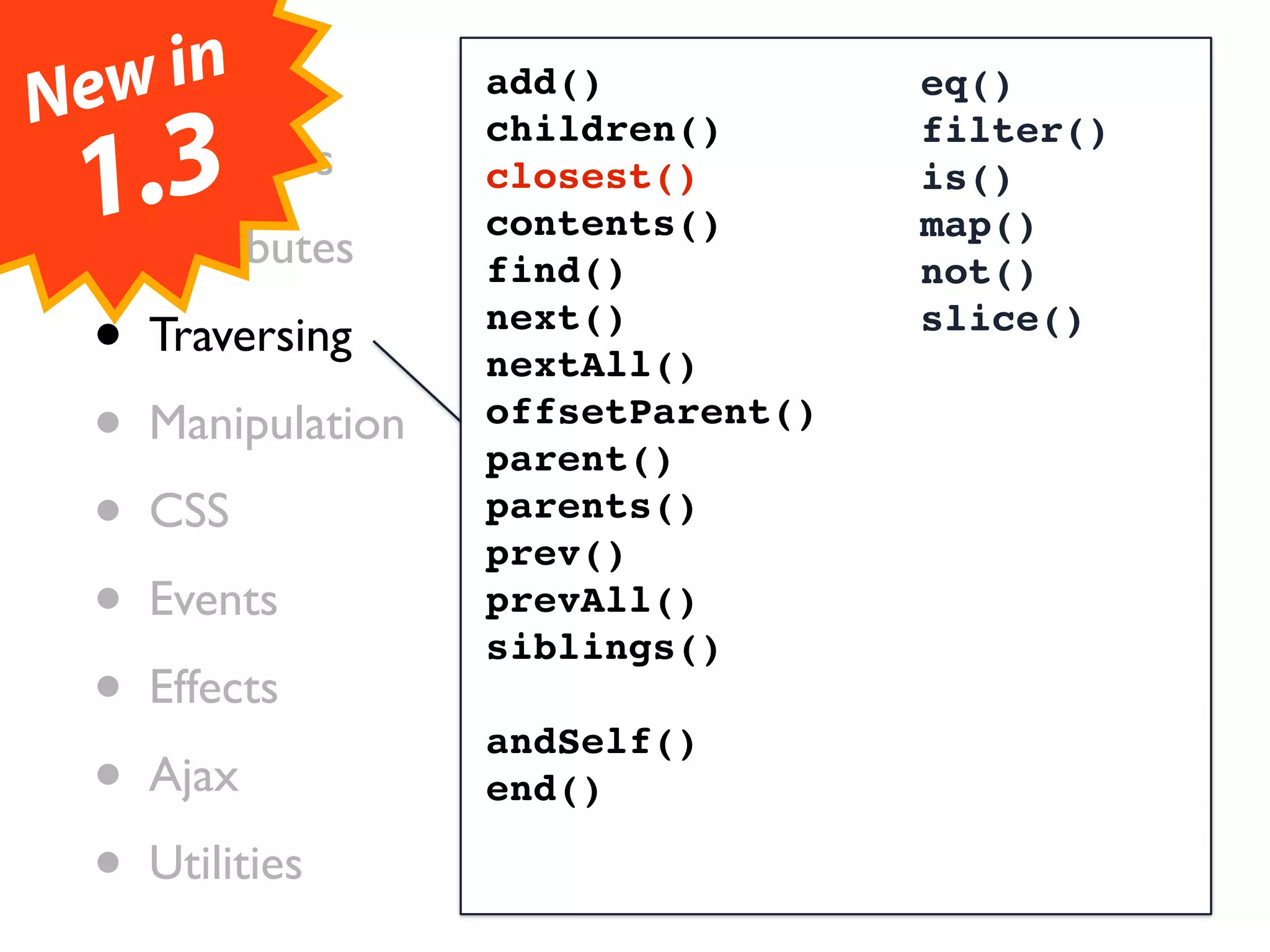 Ne•wCore
     in            add()            eq()

  • .3
                   children()       filter()
    Selectors
 1 Attributes
  •
                   closest()
                   contents()
                                    is()
                                    map()
                   find()           not()

  • Traversing     next()
                   nextAll()
                                    slice()


  • Manipulation   offsetParent()
                   parent()
  • CSS            parents()
                   prev()
  • Events         prevAll()
                   siblings()
  • Effects        andSelf()
  • Ajax           end()

  • Utilities
 