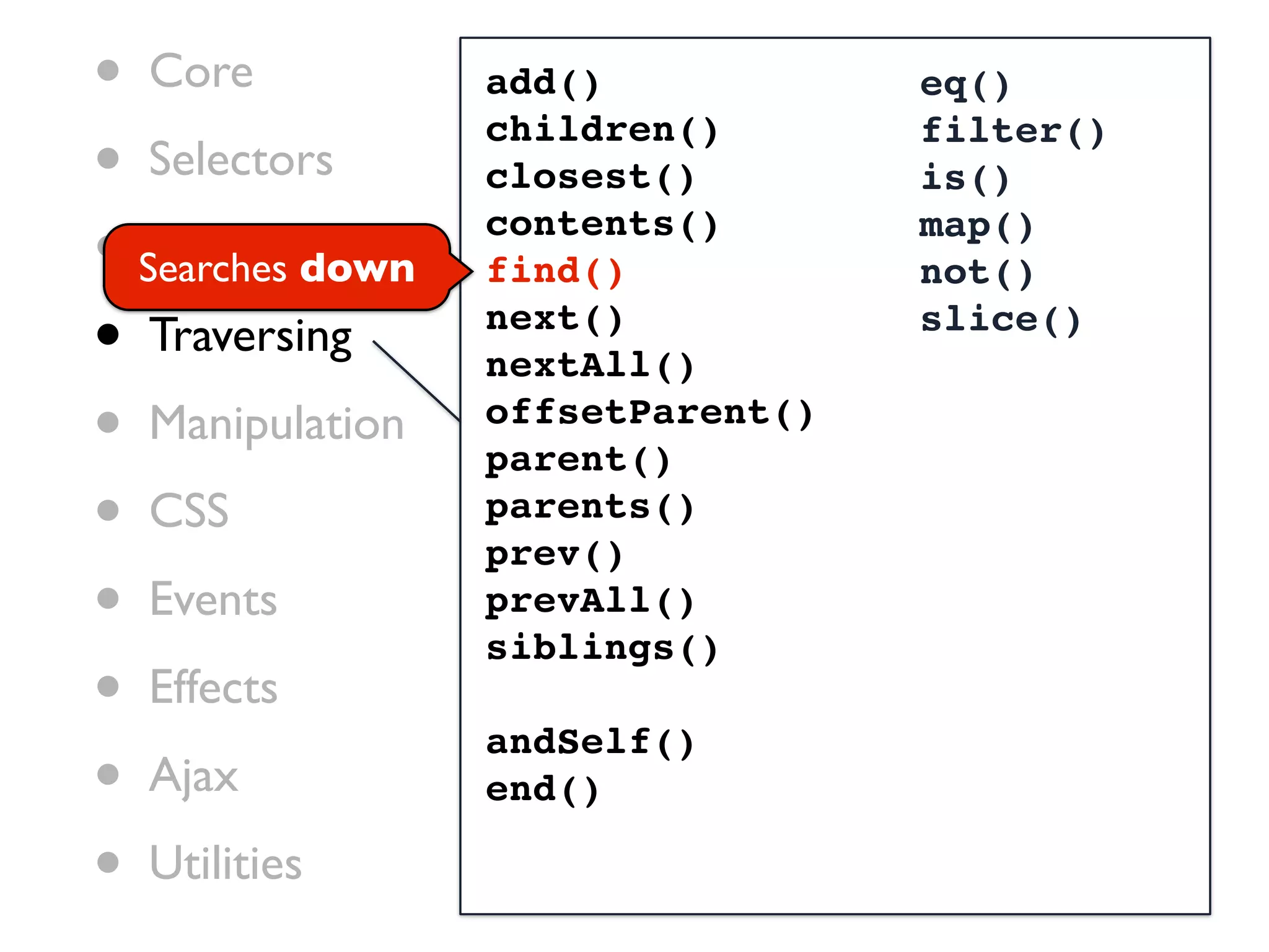 • Core            add()            eq()

• Selectors
                  children()       filter()
                  closest()        is()

• Searches down
   Attributes
                  contents()
                  find()
                                   map()
                                   not()

• Traversing      next()
                  nextAll()
                                   slice()


• Manipulation    offsetParent()
                  parent()
• CSS             parents()
                  prev()
• Events          prevAll()
                  siblings()
• Effects         andSelf()
• Ajax            end()

• Utilities
 