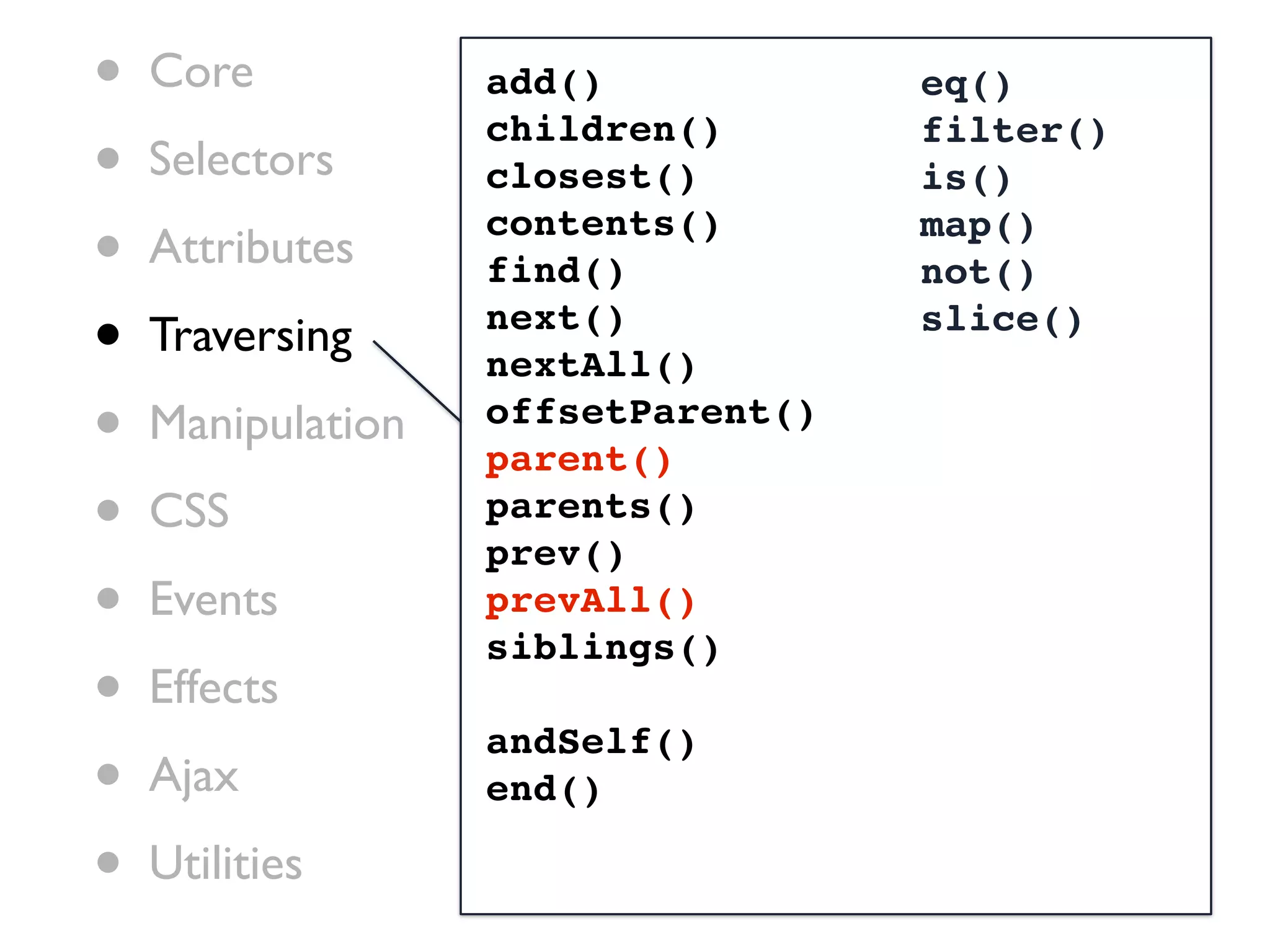 •   Core           add()            eq()

•
                   children()       filter()
    Selectors      closest()        is()

•   Attributes
                   contents()
                   find()
                                    map()
                                    not()

•   Traversing     next()
                   nextAll()
                                    slice()


•   Manipulation   offsetParent()
                   parent()
•   CSS            parents()
                   prev()
•   Events         prevAll()
                   siblings()
•   Effects
                   andSelf()
•   Ajax           end()

•   Utilities
 