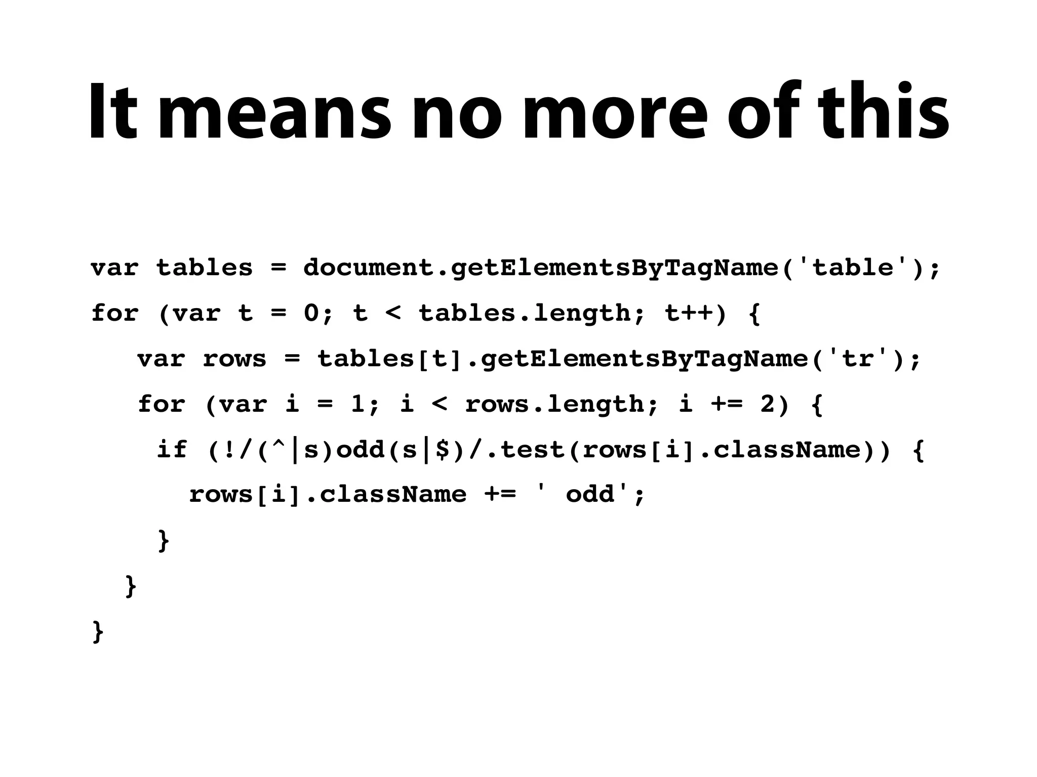It means no more of this
var tables = document.getElementsByTagName('table');
for (var t = 0; t < tables.length; t++) {
!   var rows = tables[t].getElementsByTagName('tr');
!   for (var i = 1; i < rows.length; i += 2) {
        if (!/(^|s)odd(s|$)/.test(rows[i].className)) {
            rows[i].className += ' odd';
        }
    }
}
 