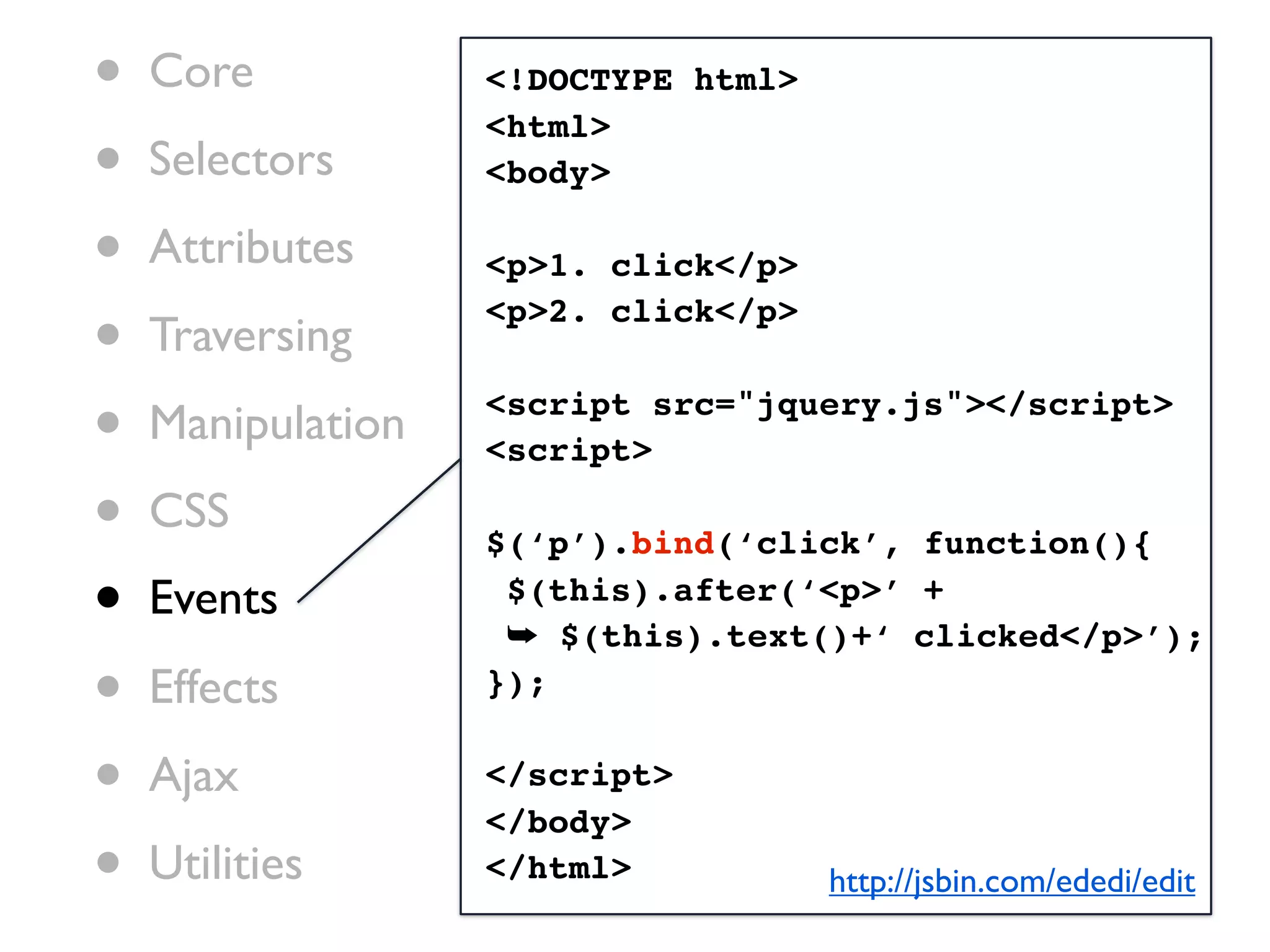 •   Core           <!DOCTYPE html>

•
                   <html>
    Selectors      <body>

•   Attributes     <p>1. click</p>

•   Traversing
                   <p>2. click</p>


•   Manipulation   <script src="jquery.js"></script>
                   <script>

•   CSS
                   $(‘p’).bind(‘click’, function(){

•   Events          $(this).after(‘<p>’ +
                    ➥ $(this).text()+‘ clicked</p>’);
•   Effects        });


•   Ajax           </script>
                   </body>
•   Utilities      </html>           http://jsbin.com/ededi/edit
 