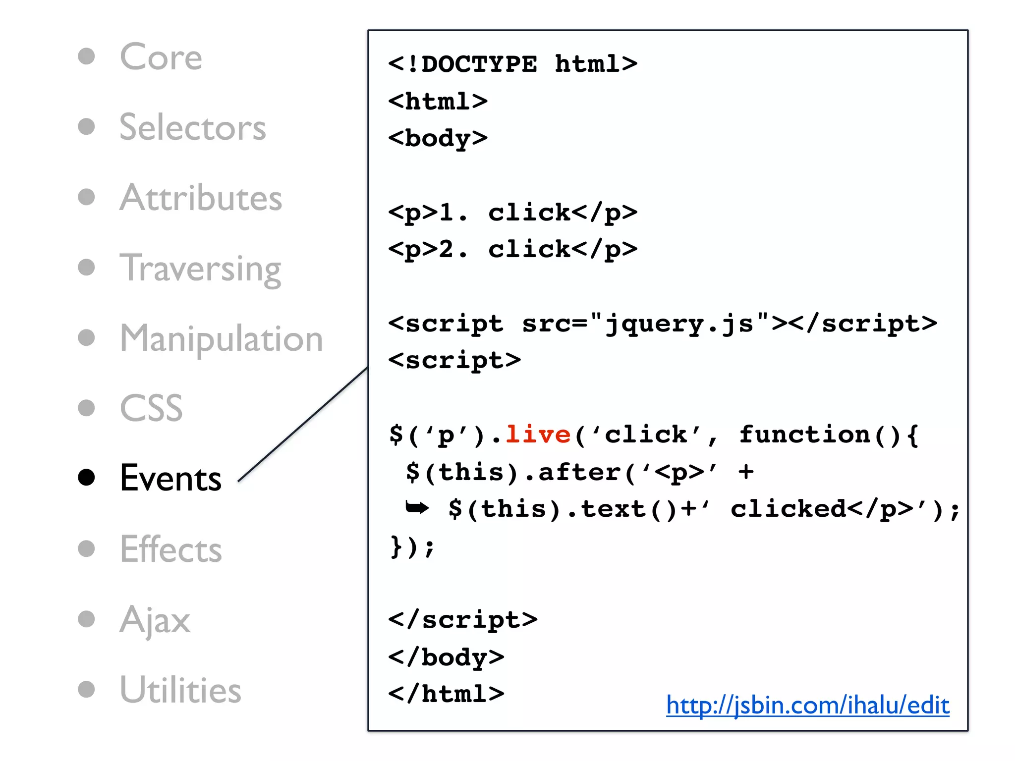 •   Core           <!DOCTYPE html>

•
                   <html>
    Selectors      <body>

•   Attributes     <p>1. click</p>

•   Traversing
                   <p>2. click</p>


•   Manipulation   <script src="jquery.js"></script>
                   <script>

•   CSS
                   $(‘p’).live(‘click’, function(){

•   Events          $(this).after(‘<p>’ +
                    ➥ $(this).text()+‘ clicked</p>’);
•   Effects        });


•   Ajax           </script>
                   </body>
•   Utilities      </html>           http://jsbin.com/ihalu/edit
 