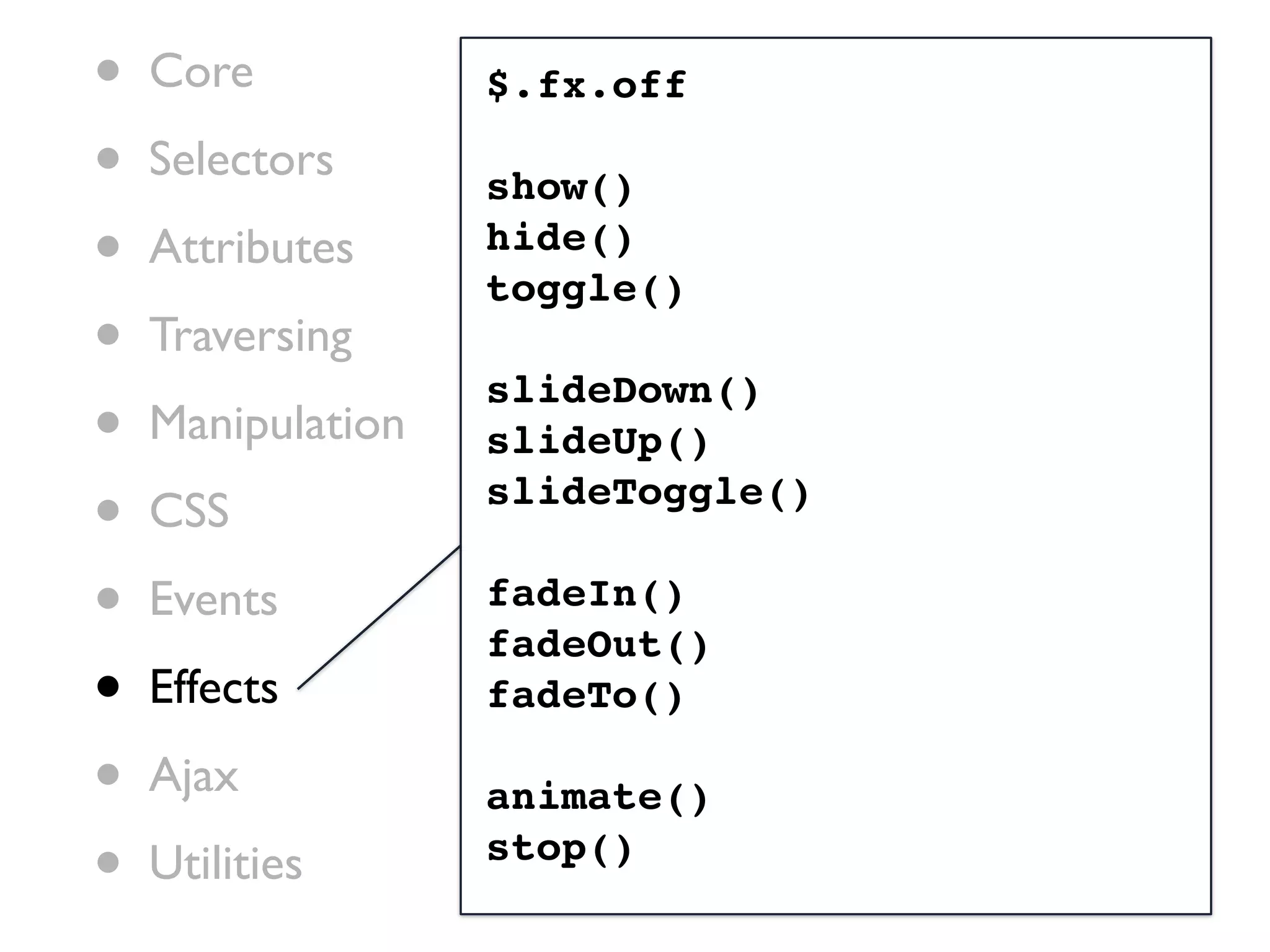 •   Core           $.fx.off

•   Selectors      show()
•   Attributes     hide()
                   toggle()
•   Traversing
                   slideDown()
•   Manipulation   slideUp()

•   CSS            slideToggle()

•   Events         fadeIn()
                   fadeOut()
•   Effects        fadeTo()

•   Ajax           animate()
•   Utilities      stop()
 