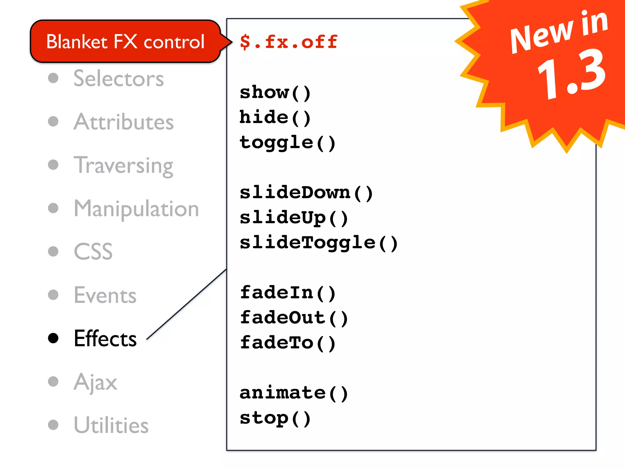 • Core control                    ew in
Blanket FX       $.fx.off        N
• Selectors      show()              1.3
• Attributes     hide()
                 toggle()
• Traversing     slideDown()
• Manipulation   slideUp()

• CSS            slideToggle()

• Events         fadeIn()
                 fadeOut()
• Effects        fadeTo()

• Ajax           animate()
• Utilities      stop()
 