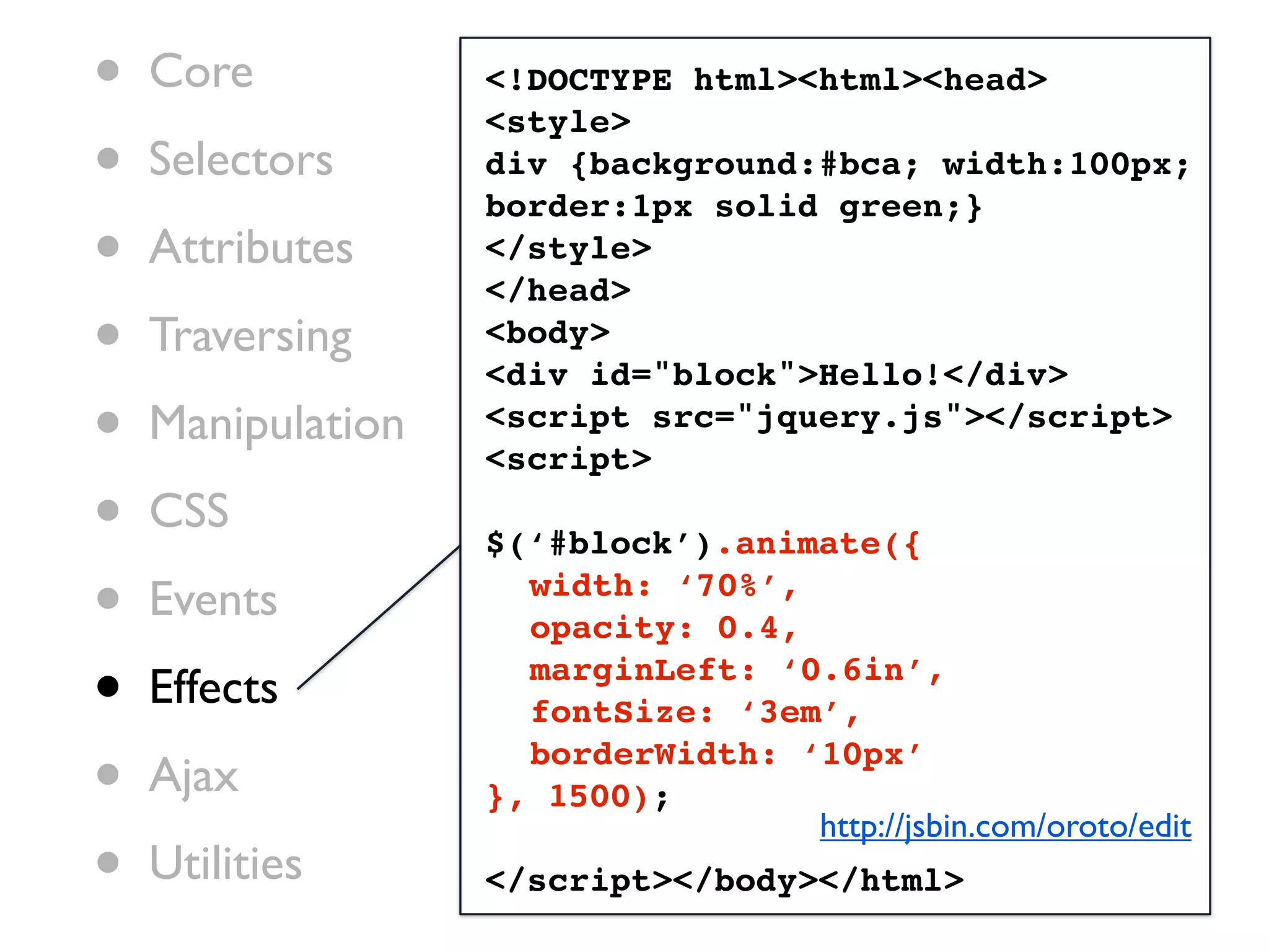 •   Core           <!DOCTYPE html><html><head>
                   <style>
•   Selectors      div {background:#bca; width:100px;
                   border:1px solid green;}
•   Attributes     </style>
                   </head>
•   Traversing     <body>
                   <div id="block">Hello!</div>
•   Manipulation   <script src="jquery.js"></script>
                   <script>

•   CSS
                   $(‘#block’).animate({

•   Events         ! width: ‘70%’,
                   ! opacity: 0.4,

•   Effects        ! marginLeft: ‘0.6in’,
                   ! fontSize: ‘3em’,

•   Ajax
                   ! borderWidth: ‘10px’
                   }, 1500);
                                   http://jsbin.com/oroto/edit
•   Utilities      </script></body></html>
 