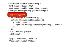 <!DOCTYPE html><html><body>
<p>I hate jQuery!</p>
<p>I mean really hate jQuery!</p>
<script src=”jquery.js”></script>
<script>
 this == jQuery
(function ($) {
$.fn.notHate = function () {
  return this.each(function () {
     $(this).text(
        $(this).text().replace(/hate/g, ‘love’)
     );
  });
}; // end of plugin
})(jQuery);

$(‘p’).notHate().hide();
</script></body></html>
 
