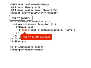 <!DOCTYPE html><html><body>
<p>I hate jQuery!</p>
<p>I mean really hate jQuery!</p>
<script src=”jquery.js”></script>
<script>
 this == jQuery
(function ($) {
$.fn.notHate = function () {
  return this.each(function () {
     $(this).text(
        $(this).text().replace(/hate/g, ‘love’)
     );
  });
}; // end of == DOM element
           this plugin
})(jQuery);

$(‘p’).notHate().hide();
</script></body></html>
 
