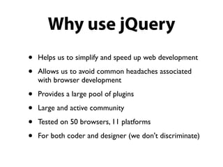 Why use jQuery
•   Helps us to simplify and speed up web development

•   Allows us to avoid common headaches associated
    with browser development

•   Provides a large pool of plugins

•   Large and active community

•   Tested on 50 browsers, 11 platforms

•   For both coder and designer (we don't discriminate)
 