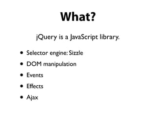 What?
      jQuery is a JavaScript library.

• Selector engine: Sizzle
• DOM manipulation
• Events
• Effects
• Ajax
 