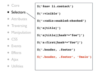 •   Core           $(‘#nav li.contact’)

•   Selectors      $(‘:visible’)

•   Attributes     $(‘:radio:enabled:checked’)

•   Traversing
                   $(‘a[title]’)
•   Manipulation
                   $(‘a[title][hash*=”foo”]’)
•   CSS
                   $(‘a:first[hash*=”foo”]’)
•   Events
                   $(‘.header, .footer’)
•   Effects
                   $(‘.header, .footer’, ‘#main’)
•   Ajax

•   Utilities
 