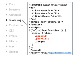 •   Core           <!DOCTYPE html><html><body>

•
                   <ul>
    Selectors        <li><a>one</a></li>

•   Attributes
                     <li><a>two</a></li>
                     <li><a>three</a></li>

•   Traversing     </ul>
                   <script src="jquery.js">
•   Manipulation   </script>
                   <script>
•   CSS            $('a').click(function () {
                     alert( $(this)
•   Events              .parent()
                        .prevAll()
•   Effects
                     )
                        .length

•   Ajax           });

•
                   </script>
    Utilities      </body></html>http://jsbin.com/ubuhe/edit
 
