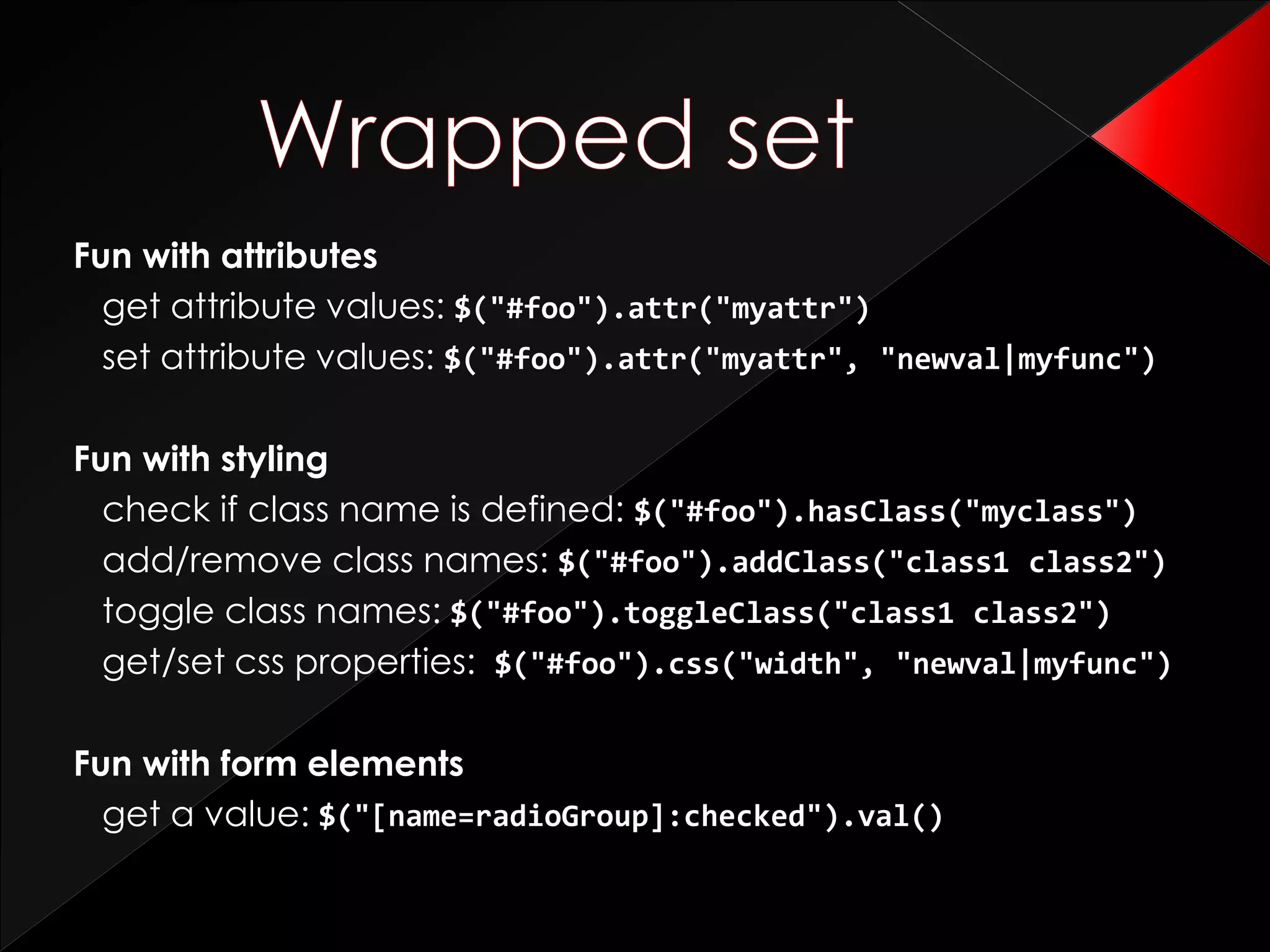Fun with attributes
get attribute values: $("#foo").attr("myattr")
set attribute values: $("#foo").attr("myattr", "newval|myfunc")
Fun with styling
check if class name is defined: $("#foo").hasClass("myclass")
add/remove class names: $("#foo").addClass("class1 class2")
toggle class names: $("#foo").toggleClass("class1 class2")
get/set css properties: $("#foo").css("width", "newval|myfunc")
Fun with form elements
get a value: $("[name=radioGroup]:checked").val()
 