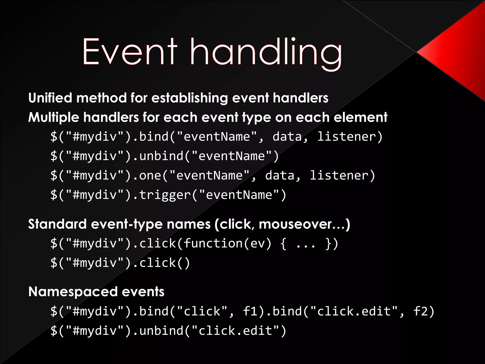 Unified method for establishing event handlers
Multiple handlers for each event type on each element
$("#mydiv").bind("eventName", data, listener)
$("#mydiv").unbind("eventName")
$("#mydiv").one("eventName", data, listener)
$("#mydiv").trigger("eventName")
Standard event-type names (click, mouseover…)
$("#mydiv").click(function(ev) { ... })
$("#mydiv").click()
Namespaced events
$("#mydiv").bind("click", f1).bind("click.edit", f2)
$("#mydiv").unbind("click.edit")
 