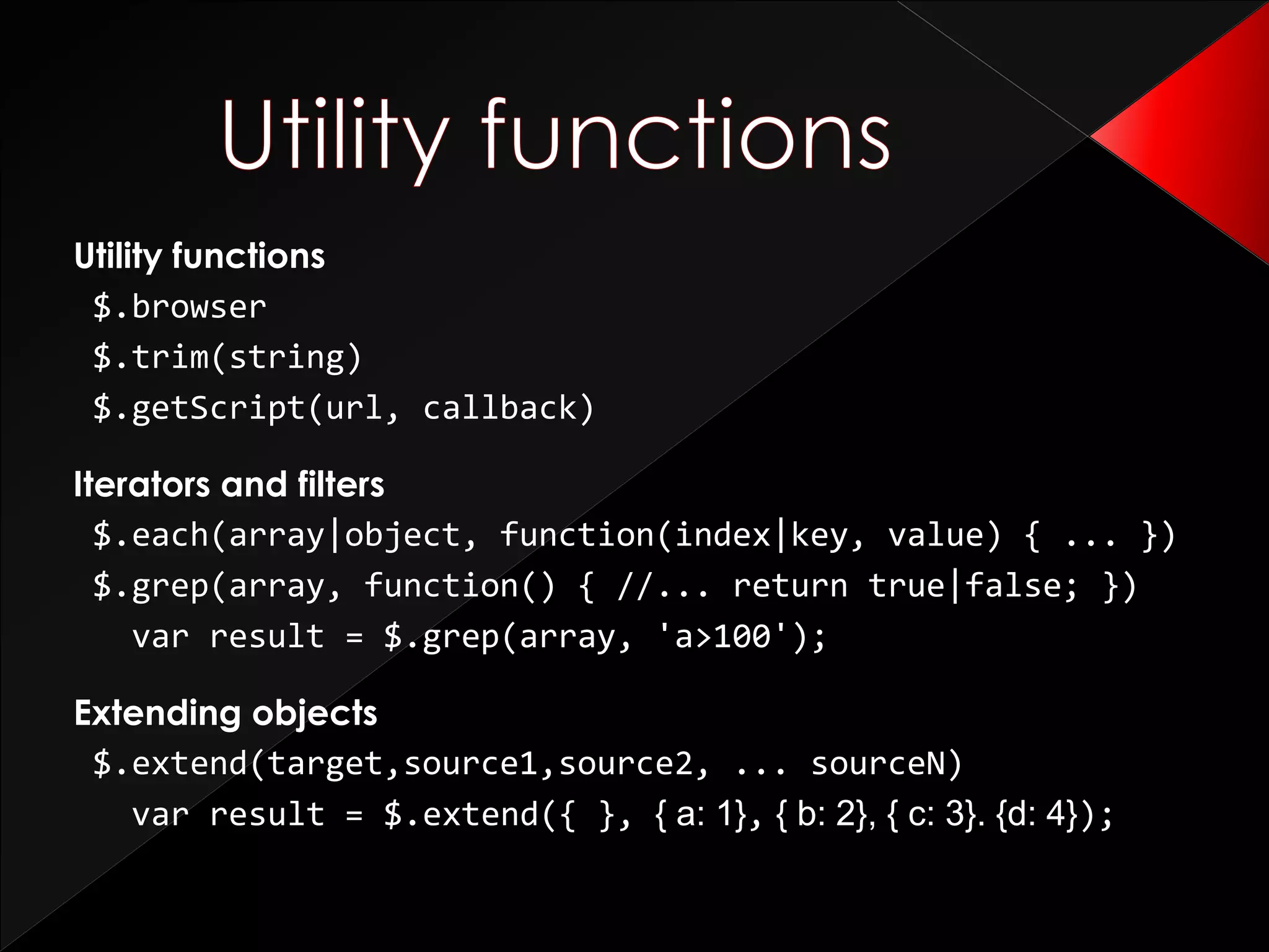 Utility functions
$.browser
$.trim(string)
$.getScript(url, callback)
Iterators and filters
$.each(array|object, function(index|key, value) { ... })
$.grep(array, function() { //... return true|false; })
var result = $.grep(array, 'a>100');
Extending objects
$.extend(target,source1,source2, ... sourceN)
var result = $.extend({ }, { a: 1}, { b: 2}, { c: 3}. {d: 4});
 