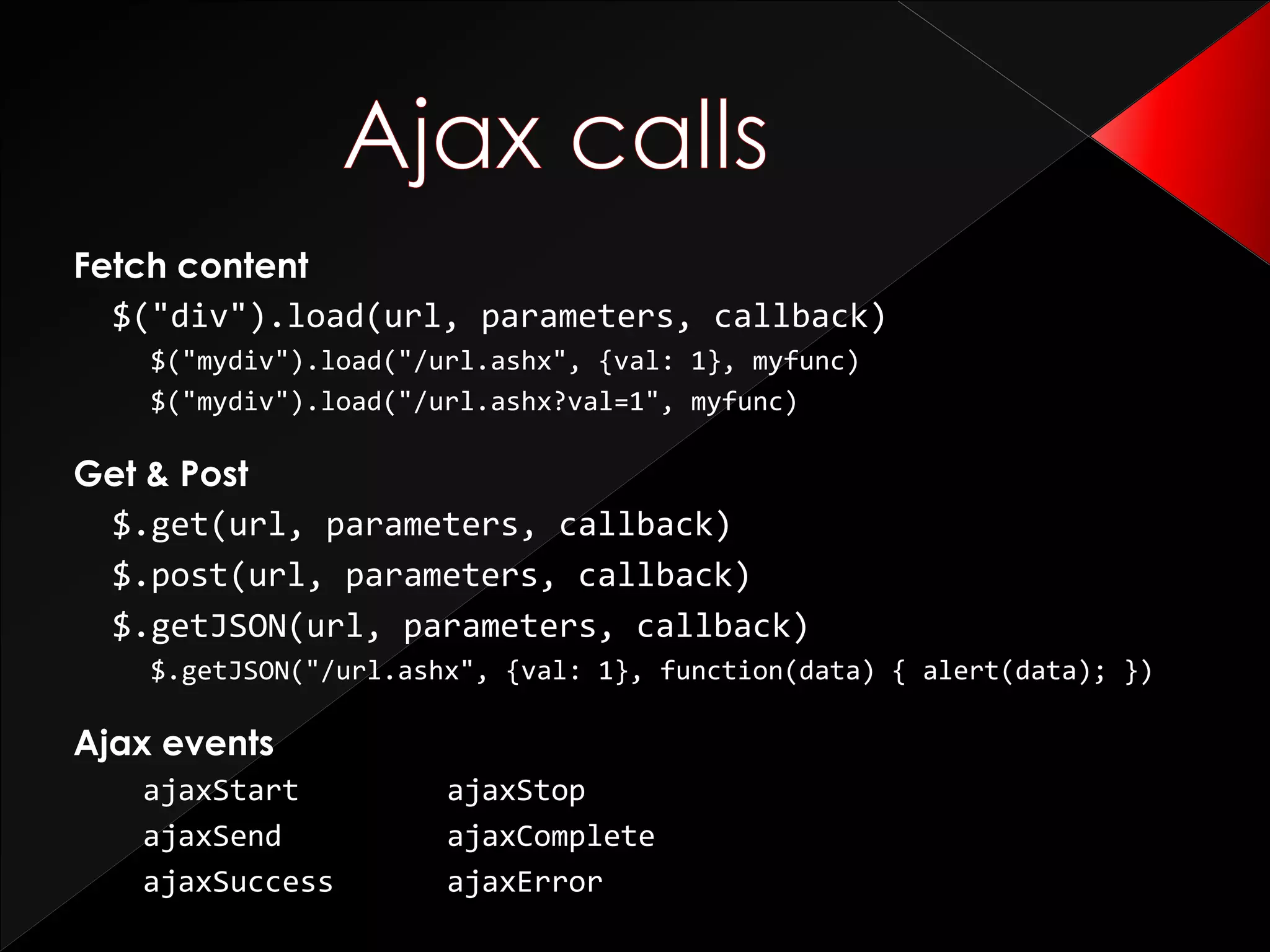 Fetch content
$("div").load(url, parameters, callback)
$("mydiv").load("/url.ashx", {val: 1}, myfunc)
$("mydiv").load("/url.ashx?val=1", myfunc)
Get & Post
$.get(url, parameters, callback)
$.post(url, parameters, callback)
$.getJSON(url, parameters, callback)
$.getJSON("/url.ashx", {val: 1}, function(data) { alert(data); })
Ajax events
ajaxStart ajaxStop
ajaxSend ajaxComplete
ajaxSuccess ajaxError
 