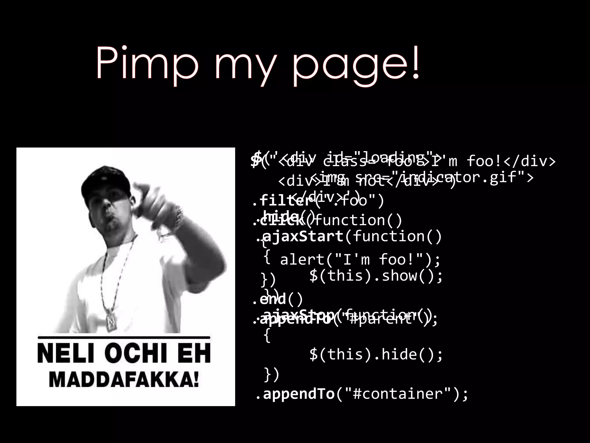 $('<div id="loading">
<img src="indicator.gif">
</div>')
.hide()
.ajaxStart(function()
{
$(this).show();
})
.ajaxStop(function()
{
$(this).hide();
})
.appendTo("#container");
$("<div class='foo'>I'm foo!</div>
<div>I'm not</div>")
.filter(".foo")
.click(function()
{
alert("I'm foo!");
})
.end()
.appendTo("#parent");
 