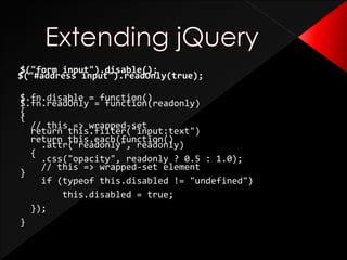 $("form input").disable();
$.fn.disable = function()
{
// this => wrapped-set
return this.each(function()
{
// this => wrapped-set element
if (typeof this.disabled != "undefined")
this.disabled = true;
});
}
$("#address input").readOnly(true);
$.fn.readOnly = function(readonly)
{
return this.filter("input:text")
.attr("readonly", readonly)
.css("opacity", readonly ? 0.5 : 1.0);
}
 