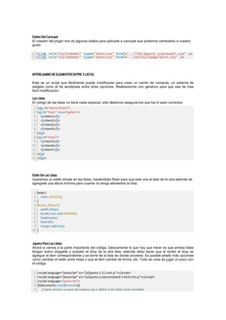 Estilos Del Carousel
El creador del plugin nos da algunos estilos para aplicarle a carousel que podemos cambiarlos a nuestro
gusto

1 <link rel="stylesheet" type="text/css" href="../lib/jquery.jcarousel.css" />
2 <link rel="stylesheet" type="text/css" href="../skins/tango/skin.css" />




INTERCAMBIO DE ELEMENTOS ENTRE 2 LISTAS

Este es un script que fácilmente puede modificarse para crear un carrito de compras, un sistema de
widgets como el de wordpress entre otras opciones. Realizaremos uno genérico para que sea de mas
fácil modificación.

Las Listas
El código de las listas no tiene nada especial, sólo debemos asegurarnos que los id sean correctos
 1   <div id="demo-frame">
 2   <ul id="lista1" class="gallery">
 3     <li>Item1</li>
 4     <li>Item2</li>
 5     <li>Item3</li>
 6     <li>Item4</li>
 7   </ul>
 8   <ul id="lista2">
 9     <li>Item5</li>
10     <li>Item6</li>
11     <li>Item7</li>
12   </ul>
13   </div>




Estilo De Las Listas
Usaremos un estilo simple en las listas, haciéndolas flotar para que este una al lado de la otra además de
agregarle una altura mínima para cuando no tenga elementos la lista.

 1   body {
 2      color: #333333;
 3   }
 4   #lista1, #lista2 {
 5      width:200px;
 6      border:1px solid #990000;
 7      height:auto;
 8      float:left;
 9      margin-right:5px;
10   }


Jquery Para Las Listas
Ahora si vamos a la parte importante del código, básicamente lo que hay que hacer es que ambas listas
tengan activo dragable y acepten el drop de la otra lista; además debo hacer que al recibir el drop se
agregue el item correspondiente y se borre de la lista de donde proviene. Es posible añadir más opciones
como cambiar el estilo entre listas o que el item cambie de forma, etc. Todo es cosa de jugar un poco con
el código.

 1   <script language="javascript" src="js/jquery-1.3.1.min.js"></script>
 2   <script language="javascript" src="js/jquery-ui-personalized-1.6rc6.min.js"></script>
 3   <script language="javascript">
 4   $(document).ready(function(){
 5      // para ahorrar un poco de espacio voy a definir a las listas como variables
 