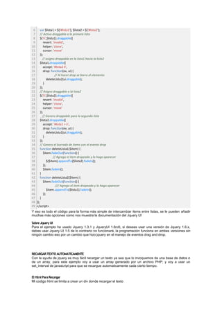 6 var $lista1 = $('#lista1'), $lista2 = $('#lista2');
 7 // Activo draggable a la primera lista
 8 $('li',$lista1).draggable({
 9      revert: 'invalid',
10      helper: 'clone',
11      cursor: 'move'
12 });
13     // asigno droppable en la lista1 hacia la lista2
14 $lista1.droppable({
15      accept: '#lista2 li',
16      drop: function(ev, ui) {
17                // Al hacer drop se borra el elemento
18          deleteLista2(ui.draggable);
19      }
20 });
21 // Asigno draggable a la lista2
22 $('li',$lista2).draggable({
23      revert: 'invalid',
24      helper: 'clone',
25      cursor: 'move'
26 });
27     // Genero droppable para la segunda lista
28 $lista2.droppable({
29      accept: '#lista1 > li',
30      drop: function(ev, ui) {
31          deleteLista1(ui.draggable);
32      }
33 });
34 // Genero el borrado de items con el evento drop
35 function deleteLista1($item) {
36      $item.fadeOut(function() {
37               // Agrego el item dropeado y lo hago aparecer
38          $($item).appendTo($lista2).fadeIn();
39      });
40      $item.fadeIn();
41 }
42 function deleteLista2($item) {
43      $item.fadeOut(function() {
44                 /// Agrego el item dropeado y lo hago aparecer
45          $item.appendTo($lista1).fadeIn();
46      });
47 }
48 });
49 </script>
Y eso es todo el código para la forma más simple de intercambiar items entre listas, se le pueden añadir
muchas más opciones como nos muestra la documentación del Jquery UI

Sobre Jquery UI
Para el ejemplo he usado Jquery 1.3.1 y JqueryUI 1.6rc6, si deseas usar una versión de Jquery 1.6.x,
debes usar Jquery UI 1.5 de lo contrario no funcionará, la programación funciona en ambas versiones sin
ningún cambio eso por un cambio que hizo jquery en el manejo de eventos drag and drop.




RECARGAR TEXTO AUTOMATICAMENTE
Con la ayuda de jquery es muy fácil recargar un texto ya sea que lo invoquemos de una base de datos o
de un array, para este ejemplo voy a usar un array generado por un archivo PHP; y voy a usar un
set_interval de javascript para que se recargue automaticamente cada cierto tiempo.


El Html Para Recargar
Mi codigo html se limita a crear un div donde recargar el texto
 
