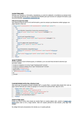 VALIDAR FORMULARIOS
Siempre que hacemos un formulario, necesitamos un script de validación, el problema es siempre tener
un script que sea fácil de usar, lo suficientemente flexible para que funcione en cualquier formulario y que
sea personalizable, encuentralo justamente eso.

HTML De Formulario Para Validar
Solo debemos fijarnos bien en el id del formulario y para los campos que deseamos validar agregar una
clase required, email, etc
 1 <form name="comentariosFrm" id="comentariosFrm" method="post" action="">
 2 <ol>
 3     <li>
 4        <label>Nombre: (requerido al menos dos caracteres)</label>
 5        <input id="cname" name="name" class="required" minlength="2" />
 6     </li>
 7     <li>
 8        <label>E-mail: (requerido)</label>
 9        <input id="cemail" name="email" class="required email" minlength="2" />
10     </li>
11     <li>
12        <label>Tu página web: (opcional)</label>
13        <input id="curl" name="url" class="url" value="" />
14     </li>
15     <li>
16        <label>Comentarios: (requerido)</label>
17        <textarea id="ccomentario" name="comentario" class="required"></textarea>
18     </li>
19     <p align="center"><input type="submit" name="submit" value="Enviar" /></p>
20 </ol>
21 </form>

Agregar El Validador
Primero debemos incluir la libreria jquery, el validador y con una sola línea de texto le decimos que
formulario validar
1   <script src="js/jquery-1.3.1.min.js" type="text/javascript"></script>
2   <script src="js/jquery.validate.min.js" type="text/javascript"></script>
3   <script type="text/javascript">
4   $(document).ready(function() {
5       $("#comentariosFrm").validate();
6   });
7   </script>




FLASHVARS ENVIARLE DATOS HTML A PELICULA FLASH
Hay veces que nos gustaría enviarle variables GET a nuestro flash, o enviarle datos desde html, esto se
logra usando flashvars las cuales se agregan en el embed de la pelicula flash, algo así como:
1      <object width="300" height="200">
2       <param name="movie" value="mipelicula.swf" />
3       <param name="FlashVars" value="var1=valor1&var2=valor2" />
4       <embed src="mipelicula.swf" width="300" height="200
5       FlashVars="var1=valor1&var2=valor2"/>
6      </object>

Usando Un Plugin Jquery
Existe una forma mucho más simple de insertar flash en nuestra página web, usando un plugin para
jquery basta crear un div y luego decirle, mete ahi nuestra película de este tamaño ¿Hay algo más
simple?

Su código html sería únicamente el div donde va a ir nuestra película
 