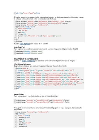 1 <div id="test-flash"></div>

El codigo javascript consiste en incluir nuestra libreria jquery, el plugin y un pequeño código para insertar
la película, adicionalmente le estoy enviando también flashvars
 1   <script language="javascript" type="text/javascript" src="js/jquery-1.3.1.min.js"></script>
 2   <script language="javascript" type="text/javascript" src="js/jquery.flash.js"></script>
 3   <script language="javascript" type="text/javascript">
 4   $(document).ready(function(){
 5       $('#test-flash').flash({
 6           src: 'test.swf',
 7       width: 300,
 8           height: 200,
 9       flashvars: { var1: 'Mi variable var1', var2: 'Aqui la segunda' } // opcional
10       });
11   });
12   </script>
Puedes bajar el plugin de la página de su creador

Action Script Flash
Para capturar las variables que estamos enviando usamos el siguiente código en Action Script 2
1 mivariable1=_root.var1; // imprime "valor1"
2 mivariable2=_root.var2; // imprime "valor2"


INCLUIR TOOLTIP EN MAPA DE IMAGENES
Usando un plugin para jquery voy a explicar cómo colocar tooltips en un mapa de imagen.

HTML Del Mapa De Imagenes
Es prácticamente igual que cualquier mapa de imágenes, title es la descripción
 1   <p align="center">
 2     <img src="mapa.gif" border="0" usemap="#mimapa" id="map" width="480" height="269" />
 3   <map name="mimapa" id="mimapa">
 4    <area shape="circle" coords="199,51,9" href="http://www.koblenz.de/" alt="" title="Toboganes" />
 5    <area shape="circle" coords="169,53,9" href="http://www.wiesbaden.de/" alt="" title="Mamut" />
 6    <area shape="circle" coords="137,28,9" href="http://www.mainz.de/" alt="" title="Pistas Blandas" />
 7    <area shape="circle" coords="123,60,9" href="http://www.frankfurt.de/" alt="" title=" Tobogan Gigante" />
 8    <area shape="circle" coords="88,24,9" href="http://www.mannheim.de/" alt="" title="Black Hole" />
 9    <area shape="circle" coords="89,76,9" href="http://www.heidelberg.de/" alt="Heidelberg" title=" Cadetes" />
10    <area shape="circle" coords="83,97,9" href="http://www.stuttgart.de/" alt="" title=" Infantes" />
11   </map>
12   </p>


Agregar El Plugin
Para agregar jquery y el plugin bastan un par de líneas de código

1 <script language="javascript" src="jquery-1.3.2.min.js" type="text/javascript"></script>
2 <script language="javascript" src="jquery.tooltip.min.js" type="text/javascript"></script>


Al plugin lo podemos configurar con una sola línea de código, pero yo voy a agregarle algunos detalles
adicionales
 1 <script language="javascript" type="text/javascript">
 2 $(function() {
 3 $("map *").tooltip({
 4      positionLeft: true,
 5      delay: 0,
 6      fade: 250,
 7      extraClass: "pretty",
 8      fixPNG: true,
 9      opacity: 0.95,
 