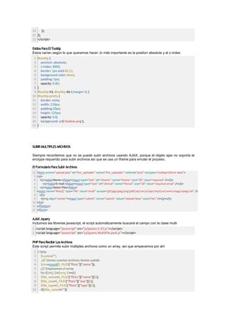10     });
11 });
12 </script>

Estilos Para El Tooltip
Estos varían según lo que queramos hacer, lo más importante es la position absolute y el z-index
 1   #tooltip {
 2     position: absolute;
 3     z-index: 3000;
 4     border: 1px solid #111;
 5     background-color: #eee;
 6     padding: 5px;
 7     opacity: 0.85;
 8   }
 9   #tooltip h3, #tooltip div { margin: 0; }
10   #tooltip.pretty {
11     border: none;
12     width: 210px;
13     padding:20px;
14     height: 135px;
15     opacity: 0.8;
16     background: url('shadow.png');
17   }




SUBIR MULTIPLES ARCHIVOS

Siempre recordemos que no se puede subir archivos usando AJAX, porque el objeto ajax no soporta el
enctype requerido para subir archivos así que se usa un iframe para emular el proceso.

El Formulario Para Subir Archivos
12   <form action="upload.php" id="frm_uploader" name="frm_uploader" method="post" enctype="multipart/form-data">
 3   <ol>
 4     <li><label>Name:</label><input type="text" id="cfname" name="fname" size="30" class="required" /></li>
 5        <li><label>E-mail:</label><input type="text" id="cfemail" name="femail" size="30" class="required email" /></li>
 6     <li><label>Select Files</label>
 7   <input name="ffoto[]" type="file" class="multi" accept="gif|jpg|jpeg|png|pdf|zip|rar|ai|eps|mp3|avi|wmv|mpg|mpeg|cdr" />
 8     </li>
 9      <li><p align="center"><input type="submit" name="submit" value="Upload Now" class="btn" /></p></li>
10   </ol>
11   </fieldset>
12   </form>


AJAX Jquery
Incluimos las librerias javascript, el script automáticamente buscará el campo con la clase multi
1 <script language="javascript" src="js/jquery-1.31.js"></script>
2 <script language="javascript" src="js/jquery.MultiFile.pack.js"></script>

PHP Para Recibir Los Archivos
Este script permite subir múltiples archivos como un array, así que empecemos por ahí
 1 <?php
 2 $cuales="";
 3   /// Vemos cuantos archivos hemos subido
 4 $nro=count($_FILES["ffoto"]["name"]);
 5 /// Empezamos el array
 6 for ($i=1; $i<$nro; $i++) {
 7 $file_name=$_FILES["ffoto"]["name"][$i];
 8 $file_size=$_FILES["ffoto"]["size"][$i];
 9 $file_type=$_FILES["ffoto"]["type"][$i];
10 if($file_name!=""){
 