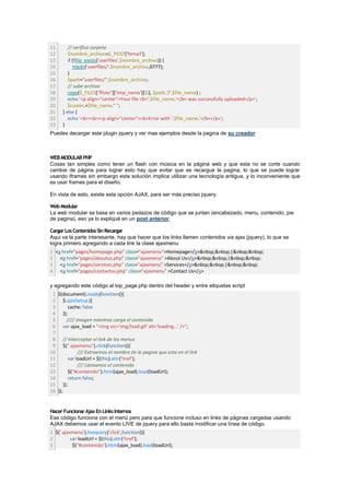 11      // verifica carpeta
12      $nombre_archivo=$_POST['femail'];
13      if (!file_exists('userfiles'.$nombre_archivo)) {
14         mkdir('userfiles/'.$nombre_archivo,0777);
15      }
16      $path="userfiles/".$nombre_archivo;
17      // sube archivo
18      copy($_FILES["ffoto"]['tmp_name'][$i], $path.'/'.$file_name) ;
19      echo '<p align="center">Your file <b>'.$file_name.'</b> was successfully uploaded</p>';
20      $cuales.=$file_name." ";
21   } else {
22      echo '<br><br><p align="center"><b>Error with '.$file_name.'</b></p>';
23   }
Puedes decargar este plugin jquery y ver mas ejemplos desde la pagina de su creador



WEB MODULAR PHP
Cosas tan simples como tener un flash con música en la página web y que esta no se corte cuando
cambie de página para lograr esto hay que evitar que se recargue la pagina, lo que se puede lograr
usando iframes sin embargo esta solución implica utilizar una tecnología antigua, y lo inconveniente que
es usar frames para el diseño.

En vista de esto, existe esta opción AJAX, para ser más preciso jquery.

Web Modular
La web modular se basa en varios pedazos de código que se juntan (encabezado, menu, contenido, pie
de pagina), eso ya lo expliqué en un post anterior.

Cargar Los Contenidos Sin Recargar
Aqui va la parte interesante, hay que hacer que los links llamen contenidos via ajax (jquery), lo que se
logra primero agregando a cada link la clase ajaxmenu
1 <a href="pages/homepage.php" class="ajaxmenu">Homepage</a>&nbsp;&nbsp;|&nbsp;&nbsp;
2 <a href="pages/aboutus.php" class="ajaxmenu" >About Us</a>&nbsp;&nbsp;|&nbsp;&nbsp;
3 <a href="pages/services.php" class="ajaxmenu" >Services</a>&nbsp;&nbsp;|&nbsp;&nbsp;
4 <a href="pages/contactus.php" class="ajaxmenu" >Contact Us</a>

y agregando este código al top_page.php dentro del header y entre etiquetas script
 1 $(document).ready(function(){
 2 $.ajaxSetup ({
 3      cache: false
 4 });
 5     //// Imagen mientras carga el contenido
 6 var ajax_load = "<img src='img/load.gif' alt='loading...' />";
 7
 8 // Interceptar el link de los menus
 9 $(".ajaxmenu").click(function(){
10           /// Extraemos el nombre de la pagina que esta en el link
11      var loadUrl = $(this).attr('href');
12           /// Llamamos el contenido
13      $("#contenido").html(ajax_load).load(loadUrl);
14      return false;
15 });
16 });


Hacer Funcionar Ajax En Links Internos
Ese código funciona con el menú pero para que funcione incluso en links de páginas cargadas usando
AJAX debemos usar el evento LIVE de jquery para ello basta modificar una línea de código.
1 $('.ajaxmenu').livequery('click',function(){
2         var loadUrl = $(this).attr('href');
3          $("#contenido").html(ajax_load).load(loadUrl);
 