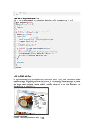 4           return false;
5     });

¿Cómo Hago Funcionar El Código Si Uso Anclas?
Esto es más complicado ya que hay que calcular la ubicación de las anclas y generar un scroll
 1   <script language="javascript">
 2   $(document).ready(function(){
 3   $.ajaxSetup ({
 4       cache: false
 5   });
 6   var ajax_load = "<img src='img/load.gif' alt='loading...' />";
 7   $(".ajaxmenu").live("click", function(){
 8       myUrl= $(this).attr('href');
 9       if (myUrl.match('#')) {
10            var myAnchor = myUrl.split('#')[1];
11            /*Ahora arreglamos el URL - para evitar problemas en ie6*/
12            var loadUrl = myUrl.split('#')[0];
13       }else{
14          var loadUrl = $(this).attr('href');
15       }
16       $("#contenido").html(ajax_load).load(loadUrl,function(){
17          if (myUrl.match('#')) {
18          /*Calculamos la distancia entre el anchor y la pagina y animamos*/
19            var targetOffset = $("a[name='"+myAnchor+"']").offset().top;
20            $('html').animate({scrollTop: targetOffset}, 400);
21          }
22        }
23       );
24       return false;
25   });
26   });
27   </script>




SLIDER CONTENIDO DESTACADO

He visto varios sliders en jquery con/sin easing, con muchos efectos y otras cosas pero siempre me han
gustado mas esos sliders flash que hay en ciertos blogs de noticias u otros donde se muestra un banner
con contenido último o destacado incluyendo un texto y algún link, muy util para resaltar algún post.
Este script jquery justamente permite mostrar contenido destacado en un slider incluyendo una
descripción con su respectivo link




featured-content-jquery
Podemos ver como implementarlo desde su web
 