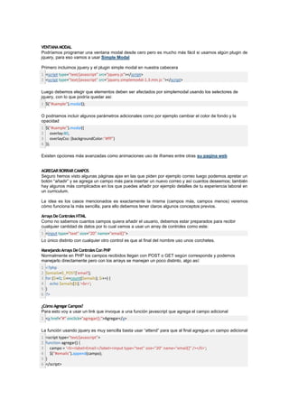 VENTANA MODAL
Podríamos programar una ventana modal desde cero pero es mucho más fácil si usamos algún plugin de
jquery, para eso vamos a usar Simple Modal

Primero incluimos jquery y el plugin simple modal en nuestra cabecera
1 <script type="text/javascript" src="jquery.js"></script>
2 <script type="text/javascript" src="jquery.simplemodal-1.3.min.js "></script>

Luego debemos elegir que elementos deben ser afectados por simplemodal usando los selectores de
jquery, con lo que podría quedar asi:
1 $("#sample").modal();

O podriamos incluir algunos parámetros adicionales como por ejemplo cambiar el color de fondo y la
opacidad
1 $("#sample").modal({
2 overlay:80,
3 overlayCss: {backgroundColor:"#fff"}
4 });

Existen opciones más avanzadas como animaciones uso de iframes entre otras su pagina web


AGREGAR BORRAR CAMPOS
Seguro hemos visto algunas páginas ajax en las que piden por ejemplo correo luego podemos apretar un
botón “añadir” y se agrega un campo más para insertar un nuevo correo y así cuantos deseemos; también
hay algunos más complicados en los que puedes añadir por ejemplo detalles de tu experiencia laboral en
un curriculum.

La idea es los casos mencionados es exactamente la misma (campos más, campos menos) veremos
cómo funciona la más sencilla, para ello debemos tener claros algunos conceptos previos.

Arrays De Controles HTML
Como no sabemos cuantos campos quiera añadir el usuario, debemos estar preparados para recibir
cualquier cantidad de datos por lo cual vamos a usar un array de controles como este:
1 <input type="text" size="20" name="email[]">
Lo único distinto con cualquier otro control es que al final del nombre uso unos corchetes.

Manejando Arrays De Controles Con PHP
Normalmente en PHP los campos recibidos llegan con POST o GET según corresponda y podemos
manejarlo directamente pero con los arrays se manejan un poco distinto, algo así:
1   <?php
2   $emails=$_POST['email'];
3   for ($i=0; $i<=count($emails); $i++) {
4     echo $emails[$i].'<br>';
5   }
6   ?>

¿Cómo Agregar Campos?
Para esto voy a usar un link que invoque a una función javascript que agrega el campo adicional
1 <a href="#" onclick="agregar();">Agregar</a>

La función usando jquery es muy sencilla basta usar “attend” para que al final agregue un campo adicional
1   <script type="text/javascript">
2   function agregar() {
3     campo = '<li><label>Email:</label><input type="text" size="20" name="email[]" /></li>';
4     $("#emails").append(campo);
5   }
6   </script>
 