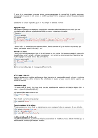 El tema de la presentación o de usar alguna imagen ya depende de nuestra hoja de estilos aunque en
este ejemplo he usado un sólo campo es posible usando el mismo código para añadir bloques completos
de campos.


para borrar un campo específico, pues es muy simple en realidad, veamos:


Agregando Campos
Necesitamos hacer que se agreguen campos pero además que estos aparezcan con un link que nos
permita borrarlos, además para poder identificarlos vamos a ponerle un contador.
  emails=0;
1
  function agregar() {
2
    emails=emails+1;
3
    $("#campos").append('<li class="email'+emails+'"><input type="text" name="email[]" size="25"
4
  />&nbsp;&nbsp;<a href="#" onclick="javascript:borrar('+emails+');">Borrar</a></li>');
5
  }

De esta forma se creará un li con una clase email1, email2, email3, etc. y un link con un javascript que
invoca a la función borrar(1), borrar(2), etc.

Borrando Los Campos
La función que borra los campos que ya no requerimos es muy simple, únicamente un selector jquery que
busca la clase email1, email2… o la que corresponda y con remove se elimina, ese return false evita que
“salte” la página cuando le damos click al link borrar.
1 function borrar(cual) {
2 $("li.email"+cual).remove();
3 return false;
4 }
Como ven con sólo un par de líneas ya está funcionando.




MODIFICANDO ATRIBUTOS
Veamos ahora como modificar atributos de algún elemento de nuestra página web, primero a modo de
introducción veremos cómo funcionan los selectores en jquery y luego veamos como capturar y/o
modificar atributos.


Selectores En Jquery
Los selectores de jquery funcionan igual que los selectores de javascrip para elegir objetos (div, p,
input…), clases(.miclase) o id(#miid),

por ejemplo para seleccionar un DIV
1 <div id="midiv"></div>

Para elegirlo usaríamos en javascript
1 var midiv1 = $("#midiv");

Tomando Los Valores De Un Atributo
Ahora que sabemos cómo elegir un objeto veamos como recoger el valor de cualquiera de sus atributos
1 var titulo = $("a.milink").attr("title");
2 var alt = $("img").attr("alt");
3 var valor = $("#mitexto").attr("value");

Modificando Atributos De Un Elemento
Hay 2 formas de hacerlo, la primera es mejor cuando se trata de modificar un solo atributo mientras que la
segunda sirve para recoger múltiples atributos
 