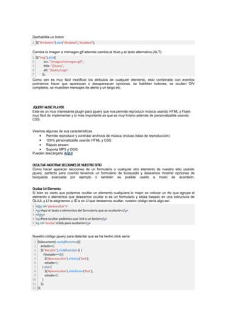 Deshabilita un boton
1 $("#miboton").attr("disabled","disabled");

Cambia la imagen a miimagen.gif además cambia el titulo y el texto alternativo (ALT)
1 $("img").attr({
2      src: "/images/miimagen.gif",
3      title: "jQuery",
4      alt: "jQuery Logo"
5     });
Como ven es muy fácil modificar los atributos de cualquier elemento, esto combinado con eventos
podríamos hacer que aparezcan o desaparezcan opciones, se habiliten botones, se oculten DIV
completos, se muestren mensajes de alerta y un largo etc.




JQUERY MUSIC PLAYER
Este es un muy interesante plugin para jquery que nos permite reproducir música usando HTML y Flash
muy fácil de implementar y lo más importante es que es muy liviano además de personalizable usando
CSS.


Veamos algunas de sus características
       Permite reproducir y controlar archivos de música (incluso listas de reproducción)
       100% personalizable usando HTML y CSS
       Rápido stream
       Soporta MP3 y OGG
Pueden descargarlo AQUI


OCULTAR /MOSTRAR SECCIONES DE NUESTRO SITIO
Como hacer aparecer secciones de un formulario o cualquier otro elemento de nuestro sitio usando
jquery, perfecto para cuando tenemos un formulario de búsqueda y deseamos mostrar opciones de
búsqueda avanzada por ejemplo o también es posible usarlo a modo de acordeón.


Ocultar Un Elemento
Si bien es cierto que podemos ocultar un elemento cualquiera lo mejor es colocar un div que agrupe el
elemento o elementos que deseamos ocultar si es un formulario y estas basado en una estructura de
OL/UL y LI le asignamos u ID a es LI que deseamos ocultar, nuestro código sería algo así:
1   <div id="paraocultar">
2   <p>Aqui el texto o elementos del formulario que se ocultarán</p>
3   </div>
4   <p>Para ocultar podemos usar link o un boton</p>
5   <a id="oculta">Click para ocultarlo</a>


Nuestro código jquery para detectar que se ha hecho click sería:
 1 $(document).ready(function(){
 2 estado=0;
 3 $("#oculta").click(function () {
 4      if(estado==0) {
 5        $('#paraocultar').slideUp('fast');
 6        estado=1;
 7     } else {
 8        $('#paraocultar').slideDown('fast');
 9        estado=0;
10     }
11 });
12 });
 