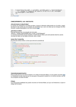 6     $.post("miscript.php", { variable: variable_post }, function(data){
 7         /// Ponemos la respuesta de nuestro script en el DIV recargado
 8     $("#recargado").html(data);
 9     });
10 }
11 </script>




COMBOS DEPENDIENTES, AJAX + BASE DE DATOS

¿Cómo Me Conecto A La Base De Datos?
Lo primero es conectarnos a la base de datos y buscar el elemento seleccionado en el combo y según
eso llenar el otro combo por una cuestión de comodidad voy a usar una clase que se encargue de dicha
conexión, puedes descargarla y ver cómo funciona aquí

¿Cómo Busco Los Datos?
Para eso hay que usar una consulta sql como esta:
“SELECT * FROM ciudad WHERE pais_id LIKE „$_POST[elegido]„”
La consulta obviamente varía de acuerdo a nuestra base de datos, para este ejemplo estamos usando
una base de datos con las tablas continente, pais y ciudad

Combo1.Php Y Combo2.Php
El script para ambos similar, lo único que varía es la consulta sql
 1   <?php
 2   // Incluimos la configuración de la conexión de base de datos
 3   include("includes/config.inc.php");
 4   include("includes/mysql.class.php");
 5   // Creamos la conexión
 6   $db = new MySQL();
 7   // Abrimos la conexión
 8   $db->open();
 9   // Ejecutamos la consulta sql
10   $consulta = $db->consulta("SELECT * FROM pais WHERE continente_id LIKE '$_POST[elegido]'");
11   // Creamos un array para mostrar los datos del combo
12   if ($row = $db->fetch_array($consulta)) {
13      do {
14         echo
15         '<option value="'.$row['pais_id'].'">'.$row['pais_name'].'</option>';
16      }while($row = $db->fetch_array($consulta));
17   }
18   ?>




STAR RATING SIN BASE DE DATOS 1
Para la parte del css nos hemos basado en el código de Komodo Media, el cual pueden encontrar aqui
Lo interesante de este script es que se usa jquery y se guarda la votación en un archivo de texto y así ya
no se requiere una base de datos.


El Diseño
Las instrucciones detalladas las pueden encontrar en Komodo Media, así que nos limitaremos a copiar el
código del formulario.
 