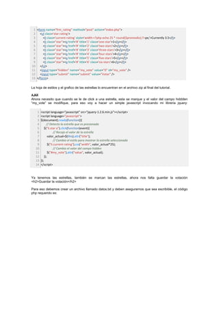 1 <form name="frm_rating" method="post" action="index.php">
 2 <ul class='star-rating'>
 3     <li class='current-rating' style='width:<?php echo 25 * round($promedio);?>px;'>Currently 3.5</li>
 4     <li class="star"><a href='#' title='1' class='one-star'>1</a></li>
 5     <li class="star"><a href='#' title='2' class='two-stars'>2</a></li>
 6     <li class="star"><a href='#' title='3' class='three-stars'>3</a></li>
 7     <li class="star"><a href='#' title='4' class='four-stars'>4</a></li>
 8     <li class="star"><a href='#' title='5' class='five-stars'>5</a></li>
 9     <li class="star"><a href='#' title='6' class='six-stars'>6</a></li>
10 </ul>
11 <input type="hidden" name="my_vote" value="0" id="my_vote" />
12 <input type="submit" name="submit" value="Votar" />
13 </form>

La hoja de estilos y el grafico de las estrellas lo encuentran en el archivo zip al final del tutorial.

AJAX
Ahora necesito que cuando se le de click a una estrella, esta se marque y el valor del campo hiddden
“my_vote” se modifique, para eso voy a hacer un simple javascript invocando mi libreria jquery:

    1   <script language="javascript" src="jquery-1.2.6.min.js"></script>
    2   <script language="javascript">
    3   $(document).ready(function(){
    4         // Detecto la estrella que es presionada
    5       $("li.star a").click(function(event){
    6                 // Recojo el valor de la estrella
    7           valor_actual=$(this).attr("title");
    8                 // Cambio el estilo para mostrar la estrella seleccionada
    9           $("li.current-rating").css("width", valor_actual*25);
   10                 // Cambio el valor del campo hidden
   11           $("#my_vote").attr("value", valor_actual);
   12       });
   13   });
   14   </script>


Ya tenemos las estrellas, también se marcan las estrellas, ahora nos falta guardar la votación
<h2>Guardar la votación</h2>

Para eso debemos crear un archivo llamado datos.txt y deben asegurarnos que sea escribible, el código
php requerido es:
 