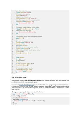 1         // Verificamos si se ha votado
2         if (isset($_POST['my_vote'])) {
3         Abrimos el archivo datos.txt
4         $filename = 'datos.txt';
5         // Capturamos el valor del voto
6         $somecontent = $_POST['my_vote']."n";
7         // Verificamos que nuestro archivo sea escribible
8         if (!$handle = fopen($filename, 'a')) {
9         echo "Cannot open file ($filename)";
10        exit;
11        }
12        // Escribimos $somecontent en nuestro archivo
13        if (fwrite($handle, $somecontent) === FALSE) {
14        // Marcamos error de escritura
15        echo "Cannot write to file ($filename)";
16        exit;
17        }
18        // El archivo se escribio correctamente y lo cerramos
19        fclose($handle);
20        }
21        //abro el archivo para lectura
22        $archivo = fopen ("datos.txt", "r");
23        $num_lineas = 0;
24        while (!feof ($archivo)) {
25        // Leo linea por linea las votaciones pasadas
26        if ($linea = fgets($archivo)){
27        // Guardo la cantidad de votaciones y sus valores
28        $num_lineas++;
29        $valores[$num_lineas]=$linea;
30        }
31        }
32        fclose ($archivo);
33        //print_r($valores);
34        // Calculo el total
35        $total=0;
36        for ($i=1; $i<j;=$num_lineas; $i++) {
37        $total=$total+$valores[$i];
38        }
39        // Hallo el promedio y lo redondeo
40        $promedio=$total/$num_lineas;
41        echo "total: ".round($promedio);
42        ?>;


STAR RATING JQUERY PLUGIN

Anteriormente vimos un star rating sin base de datos para sistemas pequeños, pero para sistemas más
grandes se recomienda usar este plugin jquery.

Basado en el simple star rating plugin jquery modificándolo para agregarle algunas características que
le hacían falta como son: que el rating reciba la respuesta usando ajax y que además se pueda enviar
como parámetro un id, esto es útil para guardar el voto en una base de datos e identificar por que item
estoy votando.

El código es muy simple de implementar, en el html pones:
1 <div id="star1" class="rating">&nbsp;</div>
Y para el código javascript:
1   <script type="text/javascript">
2   $(document).ready(function() {
3       $('#star1').rating('votar.php', {maxvalue: 5, curvalue:1, id:20});
4   });
5   </script>
 