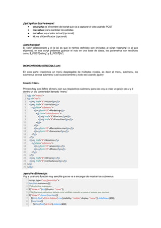 ¿Qué Significan Esos Parámetros?
          votar.php es el nombre del script que va a capturar el voto usando POST
          maxvalue: es la cantidad de estrellas
          curvalue: es el valor actual (opcional)
          id: es el identificador (opcional)


¿Cómo Funciona?
El valor seleccionado y el id (si es que lo hemos definido) son enviados al script votar.php (o al que
elijamos), en ese script podemos guardar el voto en una base de datos, los parametros son recibidos
como $_POST['rating'] y $_POST['id']




DROPDOWN MENU DESPLEGABLE AJAX

En esta parte crearemos un menú desplegable de múltiples niveles, es decir el menu, submenu, los
submenus de ese submenu y así sucesivamente y todo eso usando jquery.


Creando El Menu

Primero hay que definir el menu con sus respectivos submenu para eso voy a crear un grupo de ul y li
dentro un div contenedor llamado “menu”
 1   <div id="menu">
 2   <ul id="nav">
 3     <li><a href="#">Inicio</a></li>
 4     <li><a href="#">Servicios</a>
 5        <ul class="submenu">
 6          <li><a href="#">Marketing</a>
 7             <ul class="subsubmenu">
 8               <li><a href="#">Precios</a></li>
 9               <li><a href="#">Consultas</a></li>
10             </ul>
11          </li>
12          <li><a href="#">Mercadotecnia</a></li>
13          <li><a href="#">Encuestas</a></li>
14        </ul>
15     </li>
16     <li><a href="#">Nosotros</a>
17        <ul class="submenu">
18          <li><a href="#">Vision</a></li>
19          <li><a href="#">Mision</a></li>
20        </ul>
21     </li>
22     <li><a href="#">Otros</a></li>
23     <li><a href="#">Contactanos</a></li>
24   </ul>
25   </div>

Jquery Para El Menu Ajax
Voy a usar una función muy sencilla que se va a encargar de mostrar los submenus
     1   <script type="text/javascript">
     2   function mainmenu(){
     3   // Oculto los submenus
     4   $(" #nav ul ").css({display: "none"});
     5   // Defino que submenus deben estar visibles cuando se pasa el mouse por encima
     6   $(" #nav li").hover(function(){
     7      $(this).find('ul:first:hidden').css({visibility: "visible",display: "none"}).slideDown(400);
     8      },function(){
     9         $(this).find('ul:first').slideUp(400);
 