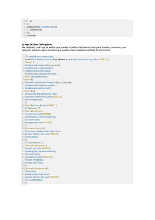 10        });
 11    }
 12    $(document).ready(function(){
 13        mainmenu();
 14    });
 15    </script>


La Hoja De Estilos Del Dropdown
He diseñado una hoja de estilos que puedas modificar fácilmente tanto para el menu, submenu y en
segundo submenu pero recuerda que puedes crear cualquier cantidad de submenús

 1   * { padding:0px; margin:0px; }
 2   body { font-family:Verdana, Arial, Helvetica, sans-serif; font-size:12px; color:#333333; }
 3   #menu {
 4   background-image:url(nav_bg.png);
 5   background-repeat:repeat-x;
 6   height:30px; width:500px;
 7   margin:auto; padding-left:70px; }
 8   #nav { list-style:none; }
 9   #nav li {
10   float:left; background-image:url(nav_li_bg.png);
11   background-repeat:no-repeat;
12   background-position:right; }
13   #nav li a {
14   display:block; padding:7px 10px;
15   text-decoration:none; color:#CCCCCC;
16   font-weight:bold;
17   }
18   #nav li a:hover { color:#FFFFFF; }
19   /* Submenu */
20   #nav ul.submenu {
21    border:1px solid #000000;
22   padding:5px; position:absolute;
23   list-style:none;
24   background-color:#333333;
25   }
26   #nav ul.submenu li {
27   float:none; background-image:none;
28   border-bottom:1px solid #999999;
29   width:200px;
30   }
31   /* Subsubmenu */
32   #nav ul.subsubmenu {
33   border:1px solid #000000;
34   padding:5px; position:absolute;
35   list-style:none;
36    background-color:#333333;
37   margin-left:150px;
38   margin-top:-30px;
39   }
40   #nav ul.subsubmenu li {
41   float:none;
42   background-image:none;
43   border-bottom:1px solid #999999;
44   min-width:200px;
45   }
 