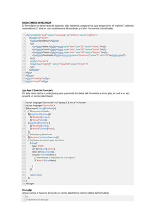ENVIA CORREOS SIN RECARGAR
El formulario no tiene nada de especial, sólo debemos asegurarnos que tenga como id “myform”, además
necesitamos 2 divs en uno mostraremos el resultado y el otro nos servirá como loader.

 1   <form method="post" action="envio.php" id="myform" name="myform" >
 2      <fieldset id="form">
 3        <legend>Send Email</legend>
 4        <ol>
 5          <li><label>Name:</label><input type="text" size="30" name="fname" /></li>
 6          <li><label>E-mail:</label><input type="text" size="30" name="femail" /></li>
 7          <li><label>Phone:</label><input type="text" size="30" name="fphone" /></li>
 8          <li><label>Comments:</label><textarea name="fcomment" rows="5" cols="25"></textarea></li>
 9        </ol>
10        <p align="center">
11        <input type="submit" name="mysubmit" value="Enviar" />
12        </p>
13      </fieldset>
14   </div>
15   </form>
16   <div id="loading"></div>
17   <div id="result"></div>


Ajax Para El Envio Del Formulario
En este caso vamos a usar jquery para que envié los datos del formulario a envio.php, el cual a su vez
enviará un correo electrónico

 1   <script language="javascript" src="jquery-1.3.min.js"></script>
 2   <script language="javascript">
 3   $(document).ready(function() {
 4     // Mostramos el loader
 5      $().ajaxStart(function() {
 6          $('#loading').show();
 7          $('#result').hide();
 8      }).ajaxStop(function() {
 9          $('#loading').hide();
10          $('#result').fadeIn('slow');
11      });
12     // Enviamos el formulario
13      $('#myform').submit(function() {
14     // Definimos el metodo ajax, los datos
15          $.ajax({
16            type: 'POST',
17            url: $(this).attr('action'),
18            data: $(this).serialize(),
19            success: function(data) {
20               // Imprimimos la respuesta en el div result
21               $('#result').html(data);
22
23                }
24           })
25
26           return false;
27     });
28   })
29   </script>

Envio.php
Ahora vamos a hacer el envió de un correo electrónico con los datos del formulario
 1 <?
 2 // definimos el mensaje
 