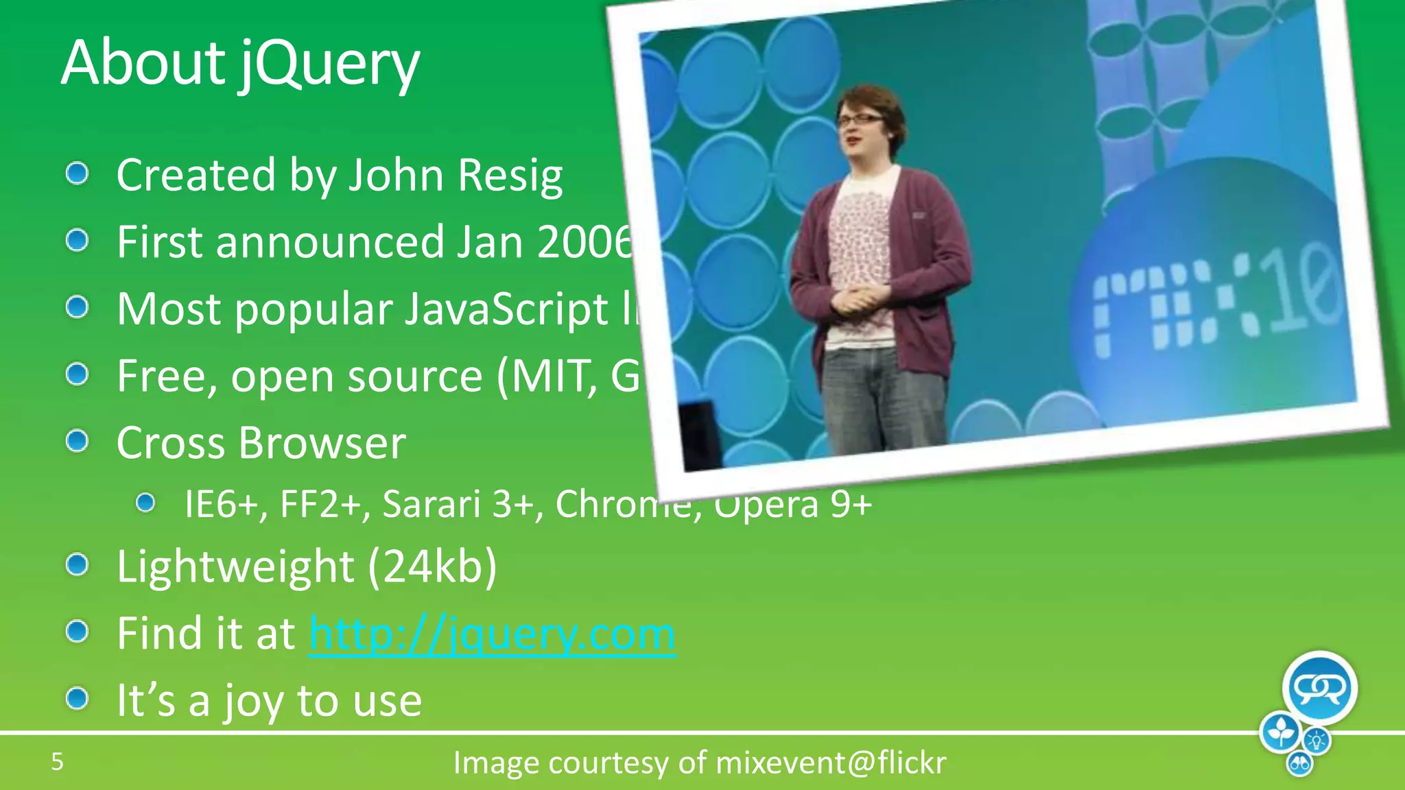 About jQueryCreated by John ResigFirst announced Jan 2006 at BarCampNYCMost popular JavaScript library in use todayFree, open source (MIT, GPL)Cross BrowserIE6+, FF2+, Sarari 3+, Chrome, Opera 9+Lightweight (24kb)Find it at http://jquery.comIt’s a joy to useImage courtesy of mixevent@flickr